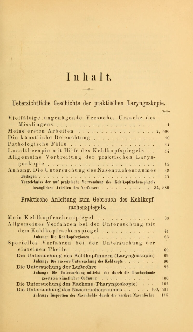 Inhal t. Uebersichtliche G-eschichte der praktischen Laryngoskopie. Seite Vielfältige ungenügende Versuche. Ursache des Misslingens 1 Meine ersten Arbeiten ^, 580 Die künstliche Beleuchtung 10 Pathologische Fälle 12 Localtherapie mit Hilfe des Kehlkopfspiegels . . u Allgemeine Verbreitung der praktischen Laryn- goskopie , 14 Anhang. Die üntersu cliung d es Nasen rach enr aumes 15 Beilagen 17 Verzeiihiiiss der auf |»raktist'Iie Vcrweiidmig dos Rehlko|»fiacheiis|)U'gels bezüglichen Arbeiten des Verfassers 34, 580 Praktische Anleitung zum G-ebrauch des Kehlkopf- rachenspiegels. Mein Kehl köpf räch enspiegel 38 Allgemeines Verfahren bei der Unter sucli ung mit dem Kehlkopfrachens piegel 41 Allhang: J)ie Reh!kü|»fiegiotien 63 Specielles Verfahren bei der Untersuchimg der einzelnen Theile 69 Die Untersuchung des Kehlkopfinnern (Laryngoskopie) 69 Anhang: Die äussere Untersuchung des Rehikopfs 90 Die Untersuchung der Luftröhre 92 Anhang: Die rntersuchung mittelst der durch die Tracheotoinie gesetzten künstlichen Octt'nung 100 Die Untersuchung des Rachens (Pharyngoskopie) . • • 102 Die Untersuchung des Nasenrachenraumes 103, ö81 Anhang: Inspection der Nasenhöhle durch die vordem Xasenlöcher 115