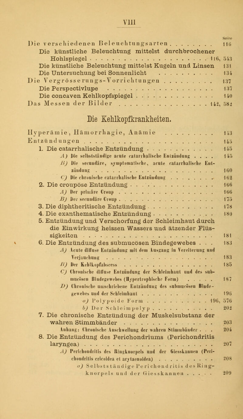 Vlll Seite Die verschiedenen Bei euchtungs arten Uli Die künstliche Beleuchtung mittelst durchbrochener Hohlspiegel 1l6, 343 Die künstliche Beleuchtung mittelst Kugeln und Linsen 131 Die Untersuchung bei Sonnenlicht 134 Die Vergröss e rung's-Vorrichtungen 137 Die Perspectivlupe 137 Die concaven Kehlkopfspiegel 140 Das Messen der Bilder 142, ö8i Die Kehlkopfkrankheiten. Hyperämie, Hämorrhagie, Ancäniie 143 Entzündungen 14ö 1. Die catarrhalische Entzündung 145 A) Die seibststäiidis;« acute catanliah'sche Eiilzündung .... 145 JJJ Die secuiidäie, sjiii|»t()iiialisihc, acute catarrhalische Ent- ziiiiduii^ 160 CJ Die chronische catarrhalische Eiitziiiiduiiä; 162 2. Die croupöse Entzündung 166 AJ Der [»riiiiäre Croup 166 Bj Der secuiidäre Croup 17Ö 3. Die diphtheritische Entzündung 178 4. Die exanthematische Entzündung 180 5. Entzündung und Verschorfung der Schleimhaut durch die Einwirkung heissen Wassers und ätzender Flüs- sigkeiten 181 6. Die Entzündung des submucösen Bindegewebes ... 183 AJ Acute ditluse Entziiiiduus mit dem Aussaiis in Vereiterung und Verjauchuns; • 183 nj Der Rehlkopfabscess 185 CJ Chronische ditluse Entzündung der Schleimhaut und des sub- mucösen Bindegewebes (U/pcrtrophische Form) 187 DJ Chronische nmschriebene Entzündung des submucösen Binde- gewebes und der Schleimhaut 196 oj Polyp üi de Form 196, 576 6J De r S c h le i lu po 1 yp 202 7. Die chronische Entzündung der Muskelsubstanz der wahren Stimmbänder 203 Anhang: Chronische Anschwellung der wahren Stimmbänder . . . 204 8. Die Entzündung des Perichondriums (Perichondritis laryngea) 207 AJ Perichondritis des Ilingknorpels und der Giesskannen (Peri- chondritis cricoidea et arj^taenoidea) 208 oj S e 1 b 6 t s t ä 11 di g e 1^ e r i c h o 11 d r i t i s d e s R i ii g- kiiorpels und der Giesskannen 209