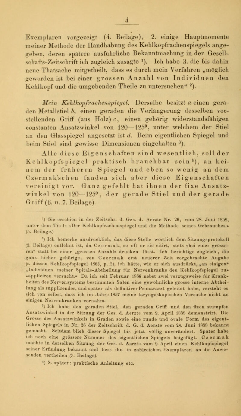 Exemplaren vorgezeigt (4. Beilage), 2. einige Hauptmomente meiner Methode der Handhabung des Kehlkopfrachenspiegels ange- geben, deren spätere ausführliche Bekanntmachung in der Gesell- schafts-Zeitschrift ich zugleich zusagte ^). Ich habe 3. die bis dahin neue Thatsache mitgetheilt, dass es durch mein Verfahren „möglich geworden ist bei einer grossen Anzahl von Individuen den Kehlkopf und die umgebenden Theile zu untersuchen 2). Mein Kehlkopfrachenspiegel, Derselbe besitzt a einen gera- den Metallstiel ö, einen geraden die Yerlängerung desselben vor- stellenden Griff (aus Holz) c, einen gehörig widerstandsfähigen Constanten Ausatzwinkel von 120—125^, unter welchem der Stiel an den Glasspiegel angesetzt ist d. Beim eigentlichen Spiegel und beim Stiel sind gewisse Dimensionen eingehalten ^). Alle diese Eigenschaften sind wesentlich, solider Kehlkopfspiegel praktisch brauchbar sein*), an kei- nem der früheren Spiegel und eben so wenig an dem Czermak'schen fanden sich aber diese Eigenschaften vereinigt vor. Ganz gefehlt hat ihnen der fixe Ansatz- winkel von 120—125^, der gerade Stiel und der gerade Griff (6. u. T.Beilage). *) Sie erschien in der Zeitschr, d. Ges. d. Aerzte Nr. 26, vom 28. Juni 1858, unter dem Titel: »Der Kehlkopfrachenspiegel und die Methode seines Gebrauches.« (5. Beilage.) *) Ich bemerke ausdrücklich, das diese Stelle wörtlich dem Sitzungsprotokoll (3. Beilage) entlehnt ist, da Czermak, so oft er sie citirt, stets »bei einer grösse- ren statt bei einer „grossen Anzahl drucken lässt. Ich berichtige zugleich , die ganz hieher gehörige, von Czermak erst neuerer Zeit vorgebrachte Angabe (s. dessen Kehlkopfspiegel 1863, p. 2), ich hätte, wie er sich ausdrückt, „an einigen „Individuen meiner Spitals-Abtheilung für Nervenkranke den Kehlkopfspiegel zu« »appliciren versucht.« Da ich seit Februar 1856 nebst zwei vorzugsweise für Krank- heiten des Nervensystem.s bestimmten Sälen eine gewöhnliche grosse interne Abthei- lung als supplirender, und später als definitiver Primararzt geleitet habe, versteht es sich von selbst, dass ich im Jahre 1857 meine laryngoskopischen V^ersuche nicht an einigen Nervenkranken vornahm. ^) Ich habe den geraden Stiel, den geraden Grifif und den fixen stumpfen Ansatzwinkel in der Sitzung der Ges. d. Aerzte vom 9. April 1858 demonstrirt. Die Grösse des Ansatzwinkels in Graden sowie eine runde und ovale Form des eigent- lichen Spiegels in Nr. 26 der Zeitschrift d. G. d. Aerzte vom 28. Juni 1858 bekannt gemacht. Seitdem blieb dieser Spiegel bis jetzt völlig unverändert. Später habe ich noch eine grössere Nummer des eigentlichen Spiegels beigefügt. Czermak machte in derselben Sitzung der Ges. d. Aerzte vom 9. April einen Kehlkopfspiegel seiner Erfindung bekannt und Hess ihn in zahlreichen Exemplaren an die Anwe- senden vertheilen (7. Beilage). *) S. später: praktische Anleitung etc.