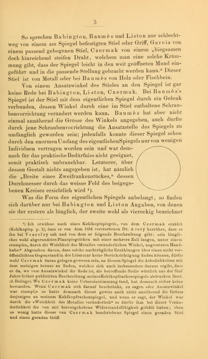 So sprechen Babington, Baume s und Liston nur schlecht- weg von einem am Spiegel befestigten Stiel oder G-rifF, Grarcia von einem passend gebogenen Stiel, Czermak von einem „biegsamen doch hinreichend steifen Draht, welchem man eine solche Krüm- mung gibt, dass der Spiegel leicht in den weit geöffneten Mund ein- geführt und in die passende Stellung gebracht werden kann. Dieser Stiel ist von Metall oder bei Baumes von Holz oder Fischbein. Von einem AnsatzAvinkel des Stieles an den Spiegel ist gar keine Eede bei Babington, Liston, Czermak. Bei Baumes's Spiegel ist der Stiel mit dem eigentlichen Spiegel durch ein Gelenk verbunden, dessen Winkel durch eine im Stiel enthaltene Schrau- benvorrichtung verändert werden kann. Baumes hat aber nicht einmal annähernd die Grösse des Winkels angegeben, auch dürfte durch jene Schraubenvoirichtung die Ansatzstelle des Spiegels zu umfänglich geworden sein; jedenfalls konnte dieser Spiegel schon durch den enormen Umfang des eigentlichenSpiegelsnurvon wenigen Individuen vertragen worden sein und war dem- nach für das praktische Bedürfniss nicht geeignet, somit praktisch unbrauchbar. Letzterer, über dessen Gestalt nichts angegeben ist, hat nämlich die „Breite eines Zweifrankenstückes, dessen Durchmesser durch das weisse Feld des beigege- benen Kreises ersichtlich wird ^). Was die Form des eigentlichen Spiegels anbelangt, so finden sich darüber nur bei Babington und Liston Angaben, von denen sie der erstere als länglich, der zweite wohl als viereckig bezeichnet ^) Ich erwähne noch eines Kehlkopfspiegels, von dem Czermak erzählt (Kehlkopfsp. p. 2), dass er von dem 1S54 verstorbenen Dr. Avery herrühre, dass er ihn bei Yearsley sah und von dem er folgende Beschreibung gibt: ^jein längli- ches wohl abgerundetes Planspiegelchen mit einer mehrere Zoll langen, unter einem stumpfen, durch die Weichheit des Metalles veränderlichen Winkel, angesetzten Hand- habe. Abgesehen davon, dass solche nachträgliche Erzählungen über einen nicht ver- öffentlichten Gegenstand in der Literatur keine Berücksichtigung finden können, dürfte wohl Czermak daran gelegen gewesen sein, an diesem Spiegel die Aehnlichkeiten mit dem meinigen heraus zu finden, welches sich auch insbesondere daraus ergibt, dass er da, wo vom Ansatzwinkel die Rede ist, die betreffende Stelle wörtlich aus der fünf Jahre früher publicirten Beschreibung meinesKehlkopfrachenspiegels abdrucken lässt. (3. Beilage). Wo Czermak keine Uebereinstimmung fand, hat demnach sicher keine bestanden. Wenn Czermak sich darauf beschränkt, zu sagen »der Ansatzwinkel war stumpf,« so hatte demnach dieser gewiss auch nicht annähernd die Grösse desjenigen an meinem Kehlkopfrachenspiegel, und wenn er sagt, der Winkel war durch die ^Weichheit des Metalles veränderlich so dürfte ihm bei dieser Verän- derlichkeit die von mir hervorgehobene Widerstandsfähigkeit gefehlt haben; eben so wenig hatte dieser von Czermak beschriebene Spiegel einen geraden Stiel und einen geraden Griff.