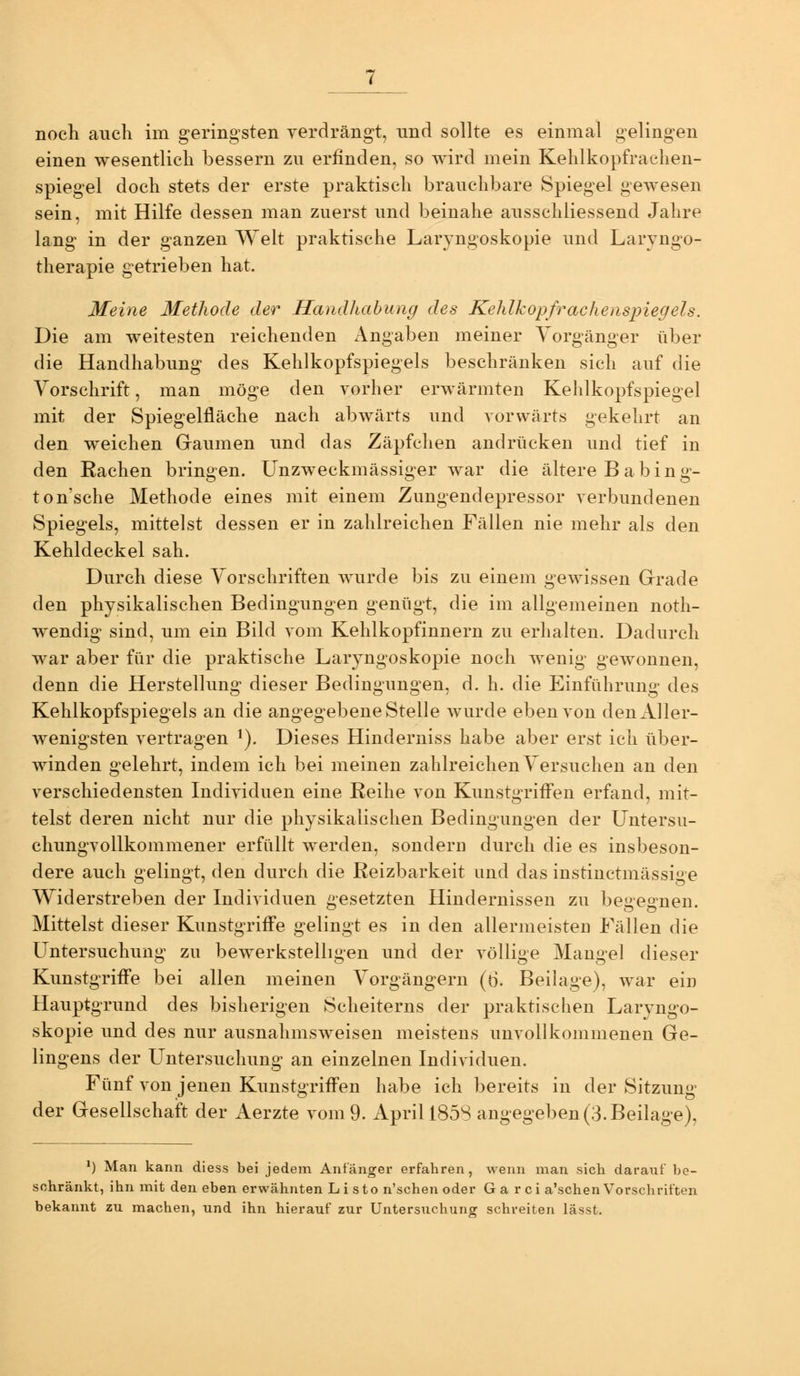 einen wesentlich bessern zu erfinden, so wird mein Kehlkopfraehen- spiegel doch stets der erste praktisch brauchbare Spiegel gewesen sein, mit Hilfe dessen man zuerst und beinahe ausschliessend Jahre lang in der ganzen Welt praktische Laryngoskopie und Laryngo- therapie getrieben hat. Meine Methode der Handhabung des Kehlkopfrachenspiegels. Die am weitesten reichenden Angaben meiner Vorgänger über die Handhabung des Kehlkopfspiegels beschränken sich auf die Vorschrift, man möge den vorher erwärmten Kehlkopfspiegel mit der Spiegelfläche nach abwärts und vorwärts gekehrt an den weichen Graumen und das Zäpfchen andrücken und tief in den Rachen bringen. Unzweckmässiger war die ältere B abing- tonsche Methode eines mit einem Zungendepressor verbundenen Spiegels, mittelst dessen er in zahlreichen Fällen nie mehr als den Kehldeckel sah. Durch diese Vorschriften wurde bis zu einem geAvissen Grrade den physikalischen Bedingungen genügt, die im allgemeinen noth- wendig sind, um ein Bild vom Kehlkopfinnern zu erhalten. Dadurch war aber für die praktische Laryngoskopie noch wenig geAvonnen, denn die Herstellung dieser Bedingungen, d. h. die Einführung des Kehlkopfspiegels an die angegebene Stelle wurde eben von denAller- Avenigsten vertragen ^). Dieses Hinderniss habe aber erst ich über- Avinden gelehrt, indem ich bei meinen zahlreichen Versuchen an den verschiedensten Individuen eine Reihe von Kunstgriffen erfand, mit- telst deren nicht nur die physikalischen Bedingungen der Untersu- chungvollkommener erfüllt Averden, sondern durch die es insbeson- dere auch gelingt, den durch die Reizbarkeit und das instinctmässige Widerstreben der Individuen gesetzten Hindernissen zu begegnen. Mittelst dieser Kunstgriffe gelingt es in den allermeisten Fällen die Untersuchung zu bewerkstelligen und der A^öUige Mangel dieser Kunstgriffe bei allen meinen Vorgängern (ö. Beilage), war ein Hauptgrund des bisherigen Scheiterns der praktischen Laryngo- skopie und des nur ausnahmsweisen meistens unAoUkommenen Ge- lingens der L^ntersuchung an einzelnen IndiA'iduen. Fünf von jenen Kunstgriffen habe ich bereits in der Sitzung der Gesellschaft der Aerzte A'om 9. April 1858 angegeben (3. Beilage), ') Man kann diess bei jedem Anfänger erfahren, wenn man sich darauf be- schränkt, ihn mit den eben erwähnten Listo n'schen oder Ga rci a'schen Vorschriften bekannt zu machen, und ihn hierauf zur Untersuchung schreiten lässt.