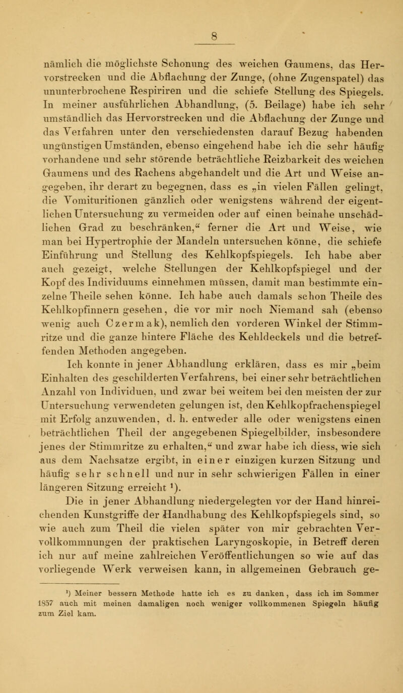 nämlicli die möglichste Schonung des weichen Gaumens, das Her- vorstrecken und die Abflachnng der Zunge, (ohne Zugenspatel) das ununterbrochene Eespiriren und die schiefe Stellung des Spiegels. In meiner ausführlichen Abhandlung, (5. Beilage) habe ich sehr umständlich das Hervorstrecken und die Abilachuno^ der Zuname und das Yeifahren unter den verschiedensten darauf Bezug habenden ungünstigen Umständen, ebenso eingehend habe ich die sehr häufig- vorhandene und sehr störende beträchtliche Eeizbarkeit des weichen Gaumens und des Rachens abgehandelt und die Art und Weise an- gegeben, ihr derart zu begegnen, dass es „in vielen Fällen gelingt, die Yomituritionen gänzlich oder wenigstens während der eigent- lichen Untersuchung zu vermeiden oder auf einen beinahe unschäd- lichen Grad zu beschränken, ferner die Art und Weise, wie man bei Hypertrophie der Mandeln untersuchen könne, die schiefe Einführung und Stellung des Kehlkopfspiegels. Ich habe aber auch gezeigt, welche Stellungen der Kehlkopfspiegel und der Kopf des Individuums einnehmen müssen, damit man bestimmte ein- zelne Theile sehen könne. Ich habe auch damals schon Theile des Kehlkopfinnern gesehen, die vor mir noch Niemand sah (ebenso wenig auch Czerm ak), nemlich den vorderen Winkel der Stimm- ritze und die ganze hintere Fläche des Kehldeckels und die betref- fenden Methoden angegeben. Ich konnte in jener Abhandlung erklären, dass es mir „beim Einhalten des geschilderten Verfahrens, bei einer sehr beträchtlichen Anzahl von Individuen, und zwar bei weitem bei den meisten der zur Untersuchung verwendeten gelungen ist, denKehlkopfracheuspiegel mit Erfolg anzuwenden, d. h. entweder alle oder wenigstens einen beträchtlichen Theil der angegebenen Spiegelbilder, insbesondere jenes der Stimmritze zu erhalten, und zwar habe ich diess, wie sich aus dem Nachsatze ergibt, in einer einzigen kurzen Sitzung und häufio^ sehr schnell und nur in sehr schwieri^-en Fällen in einer längeren Sitzung erreicht ^). Die in jener Abhandlung niedergelegten vor der Hand hinrei- chenden Kunstgriffe der Handhabung des Kehlkopfspiegels sind, so wie auch zum Theil die vielen später von mir gebrachten Yer- voUkommnungen der praktischen Laryngoskopie, in Betreff deren ich nur auf meine zahlreichen Veröffentlichungen so wie auf das vorliegende Werk verweisen kann, in allgemeinen Gebrauch ge- dass ich im Sommer 1857 auch mit meinen damaligen noch weniger vollkommenen Spiegeln häufig zum Ziel kam.