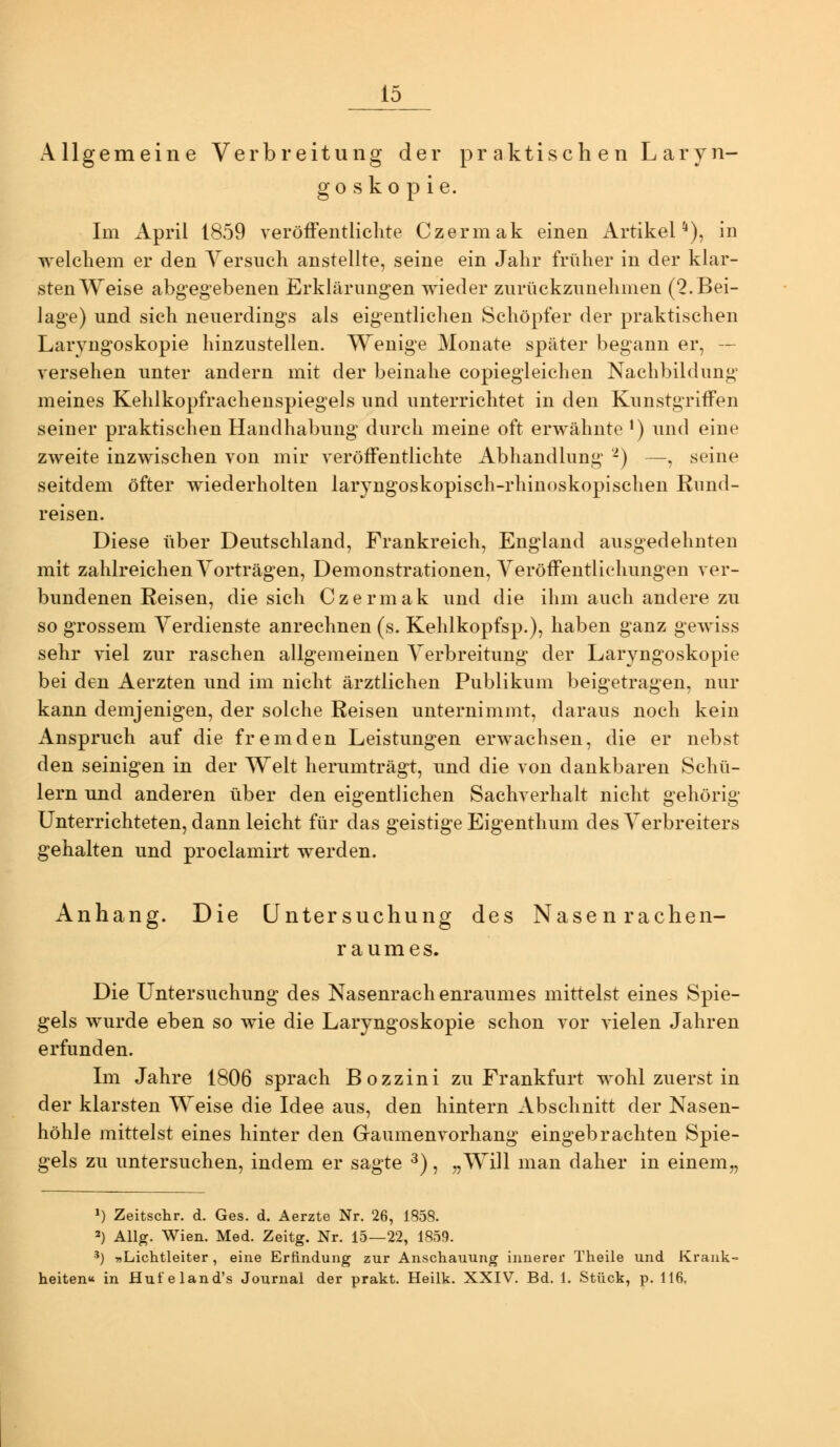 Allgemeine Verbreitung der pr aktisch en L aryn- go sko p ie. Im April 1859 veröffentlichte Czermak einen Artikel*), in welchem er den Versuch anstellte, seine ein Jahr früher in der klar- sten Weise abgegebenen Erklärungen wieder zurückzunehmen (2. Bei- lage) und sich neuerdings als eigentlichen Schöpfer der praktischen Laryngoskopie hinzustellen. Wenige Monate später begann er, — versehen unter andern mit der beinahe copiegleichen Nachbildung meines Kehlkopfrachenspiegels und unterrichtet in den Kunstgriffen seiner praktischen Handhabung durch meine oft erwähnte ') und eine zweite inzwischen von mir veröffentlichte Abhandlung '-) —, seine seitdem öfter wiederholten laryngoskopisch-rhinoskopischen Rund- reisen. Diese über Deutschland, Frankreich, England ausgedehnten mit zahlreichen Vorträgen, Demonstrationen, Veröffentlichungen ver- bundenen Reisen, die sich Czermak und die ihm auch andere zu so grossem Verdienste anrechnen (s. Kehlkopfsp.), haben ganz gewiss sehr viel zur raschen allgemeinen Verbreitung der Laryngoskopie bei den Aerzten und im nicht ärztlichen Publikum beigetragen, nur kann demjenigen, der solche Reisen unternimmt, daraus noch kein Anspruch auf die fremden Leistungen erwachsen, die er nebst den seinigen in der Welt herumträgt, und die von dankbaren Schü- lern und anderen über den eigentlichen Sachverhalt nicht gehörig Unterrichteten, dann leicht für das geistige Eigenthum des Verbreiters gehalten und proclamirt werden. Anhang. Die Untersuchung des Nasenrachen- raumes. Die Untersuchung des Nasenrachenraumes mittelst eines Spie- gels wurde eben so wie die Laryngoskopie schon vor vielen Jahren erfunden. Im Jahre 1806 sprach Bozzini zu Frankfurt wohl zuerst in der klarsten Weise die Idee aus, den hintern Abschnitt der Nasen- höhle mittelst eines hinter den Gaumenvorhang eingebrachten Spie- gels zu untersuchen, indem er sagte ^), „Will man daher in einem,, ») Zeitschr. d. Ges. d. Aerzte Nr. 26, 1858. 2) Allg. Wien. Med. Zeitg. Nr. 15—22, 1859. ') «Lichtleiter, eine Erfindung zur Anschauung innerer Theile und Krank- heiten« in Hut'eland's Journal der prakt. Heilk. XXIV. Bd. 1. Stück, p. 116,