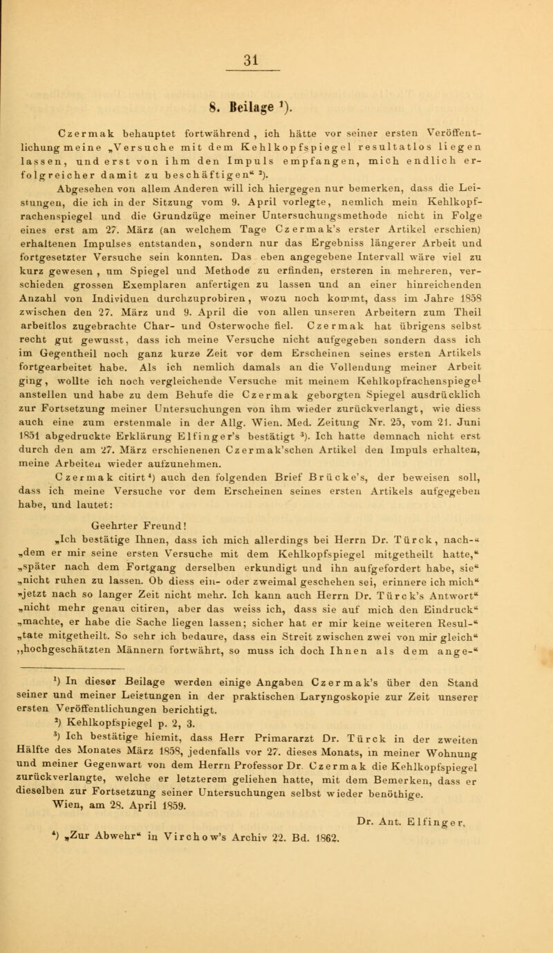 8. Beilage ^). Czerniak behauptet fortwährend , ich hätte vor seiner ersten Veröffent- lichungmeine „Versuche mit dem Kehlkopfspiegel resultatlos liegen lassen, und erst von ihm den Impuls empfangen, mich endlich er- folgreicher damit zu beschäftigen'*^). Abgesehen von allem Anderen will ich hiergegen nur bemerken, dass die Lei- stungen, die ich in der Sitzung vom 9. April vorlegte, nemlich mein Kehlkopf- rachenspiegel und die Grundzüge meiner Untersuchuagsmethode nicht in Folge eines erst am 27. März (an welchem Tage Czermak's erster Artikel erschien) erhaltenen Impulses entstanden, sondern nur das Ergebniss längerer Arbeit und fortgesetzter Versuche sein konnten. Das eben angegebene Intervall wäre viel zu kurz gewesen , um Spiegel und Methode zu erfinden, ersteren in mehreren, ver- schieden grossen Exemplaren anfertigen zu lassen und an einer hinreichenden Anzahl von Individuen durchzuprobiren, wozu noch kommt, dass im Jahre 1858 zwischen den 27. März und 9. April die von allen unseren Arbeitern zum Theil arbeitlos zugebrachte Char- und Osterwoche fiel. Czermak hat übrigens selbst recht gut gewusst, dass ich meine Versuche nicht aufgegeben sondern dass ich im Gegentheil noch ganz kurze Zeit vor dem Erscheinen seines ersten Artikels fortgearbeitet habe. Als ich nemlich damals an die Vollendung meiner Arbeit ging, wollte ich noch vergleichende Versuche mit meinem Kehlkopfrachenspiegel anstellen und habe zu dem Behufe die Czermak geborgten Spiegel ausdrücklich zur Fortsetzung meiner Untersuchungen von ihm wieder zurückverlangt, wie diess auch eine zum erstenmale in der Ailg. Wien. Med. Zeitung Nr. 25, vom 21. Juni 1851 abgedruckte Erklärung Elfinger's bestätigt ^). Ich hatte demnach nicht erst durch den am 27. März erschienenen Cz ermak'schen Artikel den Impuls erhalten, meine Arbeiten wieder aufzunehmen. Czermak citirt*) auch den folgenden Brief Brücke's, der beweisen soll, dass ich meine Versuche vor dem Erscheinen seines ersten Artikels aufgegeben habe, und lautet: Geehrter Freund! „Ich bestätige Ihnen, dass ich mich allerdings bei Herrn Dr. Türck, nach-« „dem er mir seine ersten Versuche mit dem Kehlkopfspiegel mitgetheilt hatte, „später nach dem Fortgang derselben erkundigt und ihn aufgefordert habe, sie* „nicht ruhen zu lassen. Ob diess ein- oder zweimal geschehen sei, erinnere ich mich »jetzt nach so langer Zeit nicht mehr. Ich kann auch Herrn Dr. Türck's Antwort „nicht mehr genau citiren, aber das weiss ich, dass sie auf mich den Eindruck „machte, er habe die Sache liegen lassen; sicher hat er mir keine weiteren Resul- „täte mitgetheilt. So sehr ich bedaure, dass ein Streit zwischen zwei von mir gleich ,,hochgeschätzten Männern fortwährt, so muss ich doch Ihnen als dem ange- *) In dieser Beilage werden einige Angaben Czermak's über den Stand seiner und meiner Leistungen in der praktischen Laryngoskopie zur Zeit unserer ersten Veröffentlichungen berichtigt. ') Kehlkopfspiegel p. 2, 3. *) Ich bestätige hiemit, dass Herr Primararzt Dr. Türck in der zweiten Hälfte des Monates März 1858, jedenfalls vor 27. dieses Monats, in meiner Wohnung und meiner Gegenwart von dem Herrn Professor Dr. Czermak die Kehlkopfspiegel zurückverlangte, welche er letzterem geliehen hatte, mit dem Bemerken, dass er dieselben zur Fortsetzung seiner Untersuchungen selbst wieder benöthige. Wien, am 28. April 1859. Dr. Ant. Elfinge r, *) „Zur Abwehr in Virchow's Archiv 22. Bd. 1862.