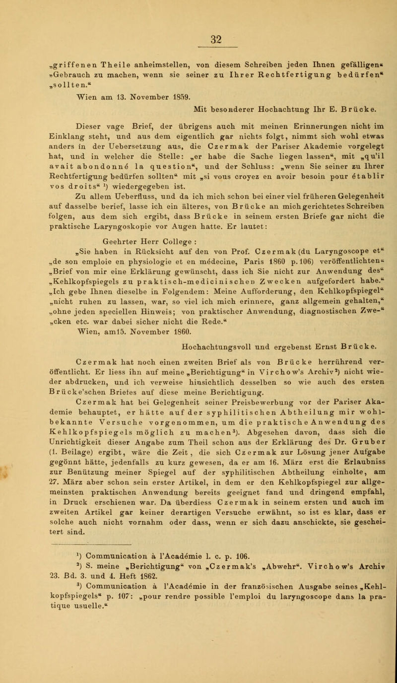 „griffenen Theile anheimstellen, von diesem Schreiben jeden Ihnen gefälligen« »Gebrauch zu machen, wenn sie seiner zu Ihrer Rechtfertigung bedürfen* „sollten. Wien am 13. November 1859. Mit besonderer Hochachtung Ihr E. Brücke. Dieser vage Brief, der übrigens auch mit meinen Erinnerungen nicht im Einklang steht, und aus dem eigentlich gar nichts folgt, nimmt sich vpohl etwas anders in der Uebersetzung aus, die Czermak der Pariser Akademie vorgelegt hat, und in welcher die Stelle: „er habe die Sache liegen lassen, mit „qu'il avait abondonnö la question, und der Schluss: „wenn Sie seiner zu Ihrer Rechtfertigung bedürfen sollten mit „si vous croyez en avoir besoin pour dtablir vos droits^) wiedergegeben ist. Zu allem Ueberfluss, und da ich mich schon bei einer viel früheren Gelegenheit auf dasselbe berief, lasse ich ein älteres, von Brücke an mich gerichtetes Schreiben folgen, aus dem sich ergibt, dass Brücke in seinem ersten Briefe gar nicht die praktische Laryngoskopie vor Augen hatte. Er lautet: Geehrter Herr College : „Sie haben in Rücksicht auf den von Prof. Czermak (du Laryngoscope et „de son emploie en physiologie et en medecine, Paris 1860 p. 106) veröffentlichten „Brief von mir eine Erklärung gewünscht, dass ich Sie nicht zur Anwendung des „Kehlkopfspiegels zu praktisch-medicini sehen Zwecken aufgefordert habe. „Ich gebe Ihnen dieselbe in Folgendem: Meine Aufforderung, den Kehlkopfspiegel „nicht ruhen zu lassen, war, so viel ich mich erinnere, ganz allgemein gehalten, „ohne jeden speciellen Hinweis; von praktischer Anwendung, diagnostischen Zwe- „cken etc. war dabei sicher nicht die Rede. Wien, aml5. November 1860. Hochachtungsvoll und ergebenst Ernst Brücke. Czermak hat noch einen zweiten Brief als von Brücke herrührend ver- öffentlicht. Er liess ihn auf meine „Berichtigung in Virchow's Archiv') nicht wie- der abdrucken, und ich verweise hinsichtlich desselben so wie auch des ersten Brücke'schen Briefes auf diese meine Berichtigung. Czermak hat bei Gelegenheit seiner Preisbewerbung vor der Pariser Aka- demie behauptet, er hätte auf der syphilitischen Abtheilung mir wohl- bekannte Versuche vorgenommen, um die p raktisch e Anwendung des Kehlkopfspiegels möglich zu machen'). Abgesehen davon, dass sich die Unrichtigkeit dieser Angabe zum Theil schon aus der Erklärung des' Dr. Grub er (1. Beilage) ergibt, wäre die Zeit, die sich Czermak zur Lösung jener Aufgabe gegönnt hätte, jedenfalls zu kurz gewesen, da er am 16. März erst die Erlaubniss zur Benützung meiner Spiegel auf der syphilitischen Abtheilung einholte, am 27. März aber schon sein erster Artikel, in dem er den Kehlkopfspiegel zur allge- meinsten praktischen Anwendung bereits geeignet fand und dringend empfahl, in Druck erschienen war. Da überdiess Czermak in seinem ersten und auch im zweiten Artikel gar keiner derartigen Versuche erwähnt, so ist es klar, dass er solche auch nicht vornahm oder dass, wenn er sich dazu anschickte, sie geschei- tert sind. ^) Communication ä l'Academie 1. c. p. 106. ') S. meine „Berichtigung von „Czermak's „Abwehr. Virchow's Archiv 23. Bd. 3. und 4. Heft 1862. ') Communication ä l'Academie in der französischen Ausgabe seines „Kehl- kopfspiegels p. 107: „pour rendre possible l'emploi du laryngoscope dans la pra- tique usuelle.