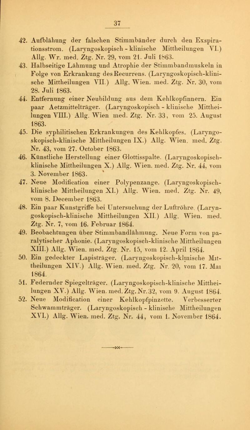 42. Aufblähung der falschen Stimmbänder durch den Exspira- tionsstrom. (Laryngoskopisch - klinische Mittheilungen VI.) Allg. Wr. med. Ztg. Nr. 29, vom 21. Juli 1863. 43. Halbseitige Lähmung und Atrophie der Stimmbandmuskeln in Folge von Erkrankung des Recurrens. (Laryngoskopisch-klini- sche Mittheilungen VII.) Allg. Wien. med. Ztg. Nr. 30, vom 28. Juli 1863. 44. Entfernung einer Neubildung aus dem Kehlkopfinnern. Ein paar Aetzmittelträger. (Laryngoskopisch - klinische Mitthei- lungen YIII.) Allg. Wien med. Ztg. Nr. 33, vom 25. August 1863. 45. Die syphilitischen Erkrankungen des Kehlkopfes. (Laryngo- skopisch-klinische Mittheilungen IX.) Allg. Wien, med« Ztg\ Nr. 43, vom 27. October 1863. 4Q. Künstliche Herstellung einer Griottisspalte. (Laryngoskopisch- klinische Mittheilungen X.) Allg. Wien. med. Ztg. Nr. 44, vom 3. November 1863. 47. Neue Modification einer Polypenzange. (Laryngoskopisch- klinische Mittheilungen XL) Allg. Wien. med. Ztg. Nr. 49, vom 8. December 1863. 48. Ein paar Kunstgriffe bei Untersuchung der Luftröhre. (Laryn- goskopisch-klinische Mittheilungen XII.) Allg. Wien. med. Ztg. Nr. 7, vom 16. Februar 1864. 49. Beobachtungen über Stimmbandlähmung. Neue Form von pa- ralytischer Aphonie. (Laryngoskopisch-klinische Mittheilungen XIII.) Allg. Wien. med. Ztg. Nr. 15, vom 12. April 1864. 50. Ein gedeckter Lapisträger. (Laryngoskopisch-klmische Mit- theilungen XIY.) Allg. Wien. med. Ztg. Nr. 20, vom 17. Mai 1864. 51. Federnder Spiegelträger. (Laryngoskopisch-klinische Mitthei- lungen XV.) Allg. Wien. med. Ztg. Nr. 32, vom 9. August 1864. 52. Neue Modification einer Kehlkopfpinzette. Verbesserter Schwammträger. (Laryngoskopisch - klinische Mittheilungen XVI.) Allg. Wien. med. Ztg. Nr. 44, vom 1. November 1864.