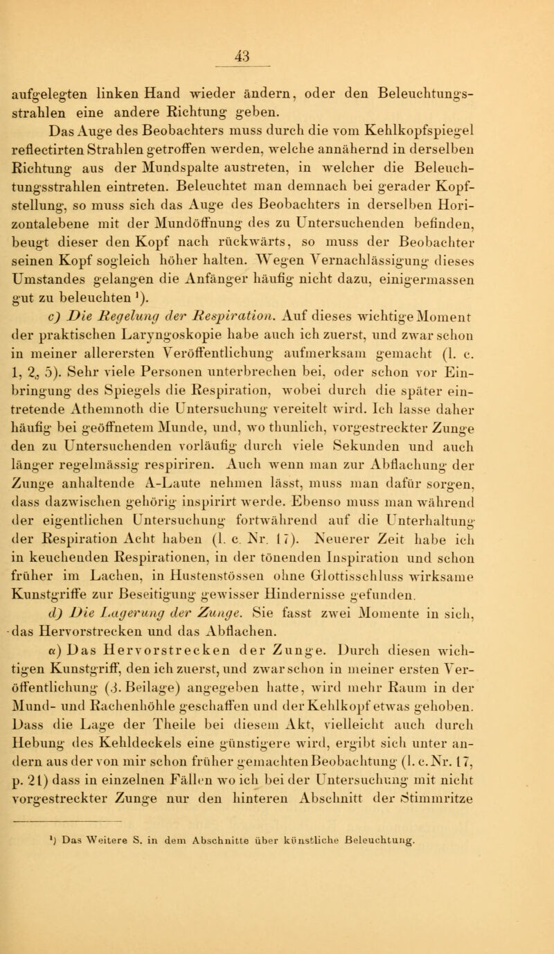 aufg'elegten linken Hand wieder ändern, oder den Beleuchtung's- stralilen eine andere Eiclitung geben. Das Auge des Beobachters muss durch die vom Kehlkopfspiegel reflectirten Strahlen getroffen werden, welche annähernd in derselben Richtung aus der Mundspalte austreten, in welcher die Beleuch- tungsstrahlen eintreten. Beleuchtet man demnach bei gerader Kopf- stellung-, so muss sich das Auge des Beobachters in derselben Hori- zontalebene mit der Mundöffnung des zu Untersuchenden befinden, beugt dieser den Kopf nach rückwärts, so muss der Beobachter seinen Kopf sogleich höher halten. Wegen Yernachlässigung dieses Umstandes gelangen die Anfänger häufig nicht dazu, einigermassen gut zu beleuchten'). c) Die Regelung der Respiration. Auf dieses wichtige Moment der praktischen Laryngoskopie habe auch ich zuerst, und zwar schon in meiner allerersten Veröffentlichung aufmerksam gemacht (1. c. 1, 2,, 5). Sehr viele Personen unterbrechen bei, oder schon vor Ein- bringung des Spiegels die Respiration, wobei durch die später ein- tretende xlthemnoth die Untersuchung vereitelt wird. Ich lasse daher häufig bei geöffnetem Munde, und, wo thunlich, vorgestreckter Zunge den zu Untersuchenden vorläufig; durch viele Sekunden und auch länger regelmässig respiriren. Auch Avenn man zur Abflachung der Zunge anhaltende A-Laute nehmen lässt, muss man dafür sorgen, dass dazwischen gehörig inspirirt werde. Ebenso mviss man während der eigentlichen Untersuchung fortAvährend auf die Unterhaltung der Respiration Acht haben (1. c. Isr. 17). Neuerer Zeit habe ich in keuchenden Respirationen, in der tönenden Inspiration und schon früher im Lachen, in Hustenstössen ohne Glottisschluss wirksame Kunstgriffe zur Beseitigung gewisser Hindernisse gefunden. d) Die Lagerung der Zunge. Sie fasst zwei Momente in sich, das Hervorstrecken und das Abflachen. a) Das Hervorstrecken der Zunge. Durch diesen wich- tigen Kunstgriff, den ich zuerst, und zwar schon in meiner ersten Ver- öffentlichung; (3. Beilage) angegeben hatte, wird mehr Raum in der Mund- und Rachenhöhle geschaffen und der Kehlkopf etwas gehoben. Dass die Lage der Theile bei diesem Akt, vielleicht auch durch Hebung des Kehldeckels eine günstigere wird, ergibt sich unter an- dern aus der von mir schon früher gemachten Beobachtung (1. c.Nr. 17, p. 21) dass in einzelnen Fällen wo ich bei der Untersuchung mit nicht vorgestreckter Zunge nur den hinteren Abschnitt der Stimmritze ^) Das Weitere S. in dem Abschnitte über künstliche Beleuchtung.