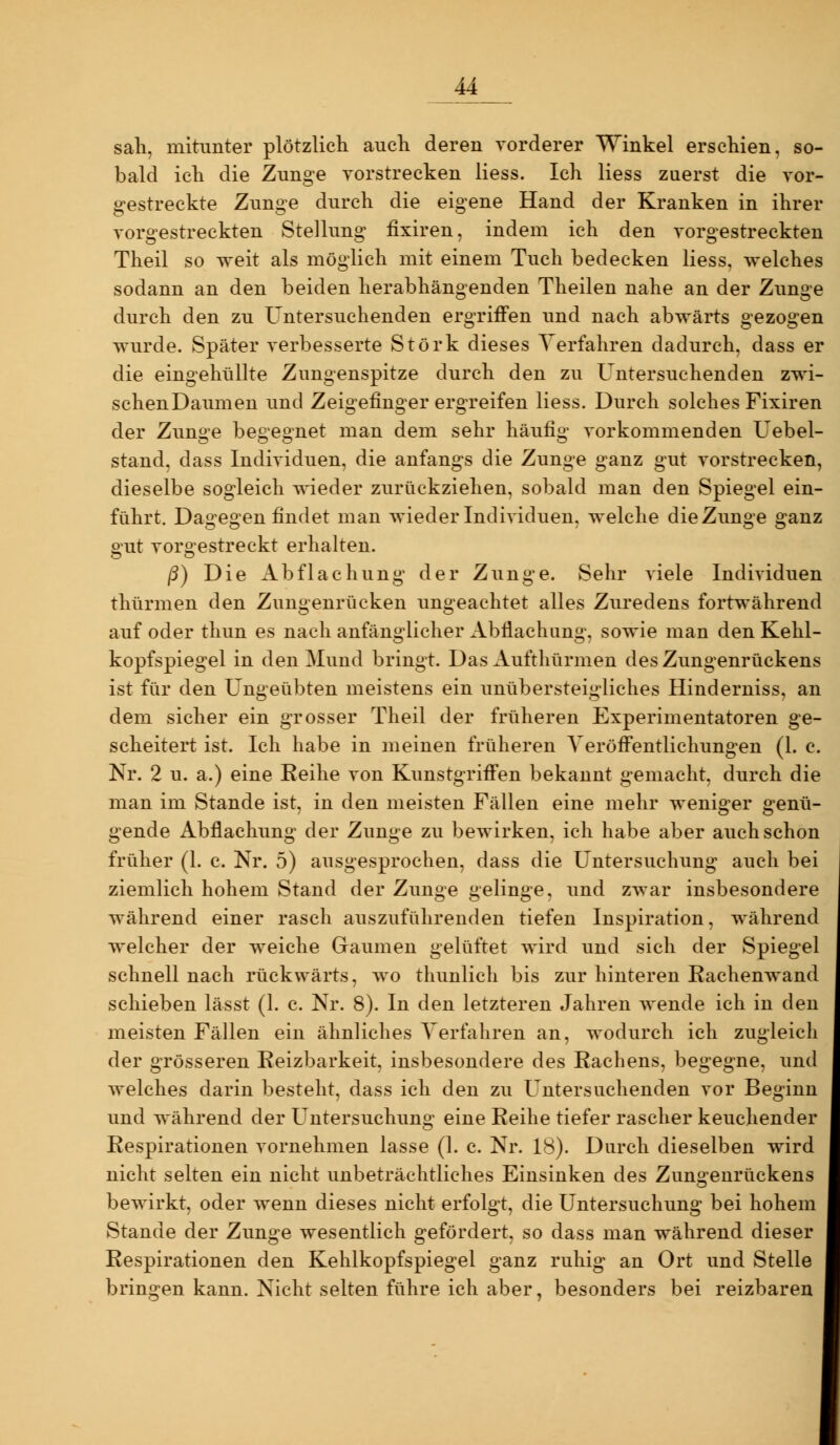 sali, mitunter plötzlich auch deren vorderer Winkel erschien, so- bald icli die Zunge vorstrecken Hess. Ich Hess zuerst die vor- gestreckte Zunge durch die eigene Hand der Kranken in ihrer vorgestreckten Stellung fixiren, indem ich den vorgestreckten Theil so weit als möglich mit einem Tuch bedecken Hess, welches sodann an den beiden herabhängenden Theilen nahe an der Zunge durch den zu Untersuchenden ergriffen und nach abwärts gezogen wurde. Später verbesserte Störk dieses Verfahren dadurch, dass er die eingehüllte Zungenspitze durch den zu Untersuchenden zwi- schenDaumen und Zeigefinger ergreifen Hess. Durch solches Fixiren der Zunge begegnet man dem sehr häufig vorkommenden Uebel- stand, dass Individuen, die anfangs die Zunge ganz gut vorstrecken, dieselbe sogleich wieder zurückziehen, sobald man den Spiegel ein- führt. Dagegen findet man wieder Individuen, welche die Zunge ganz o;ut voro'estreckt erhalten. ß) Die Abflachung der Zunge. Sehr viele Individuen thürmen den Zungenrücken ungeachtet alles Zuredens fortwährend auf oder thun es nach anfänglicher Abflachiing, sowie man den Kehl- kopfspiegel in den Mund bringt. Das Aufthürmen des Zungenrückens ist für den Ungeübten meistens ein unübersteigliches Hinderniss, an dem sicher ein grosser Theil der früheren Experimentatoren ge- scheitert ist. Ich habe in meinen früheren Veröffentlichungen (1. c. Nr. 2 u. a.) eine Reihe von Kunstgriffen bekannt gemacht, durch die man im Stande ist, in den meisten Fällen eine mehr weniger genü- gende Abflachung der Zunge zu bewirken, ich habe aber auch schon früher (1. c. Nr. 5) ausgesprochen, dass die Untersuchung auch bei ziemlich hohem Stand der Zunge gelinge, und zwar insbesondere während einer rasch auszuführenden tiefen Inspiration, während welcher der weiche Gaumen gelüftet wird und sich der Spiegel schnell nach rückwärts, wo thunlich bis zur hinteren Eachenwand schieben lässt (1. c. Nr. 8). In den letzteren Jahren wende ich in den meisten Fällen ein ähnliches Verfahren an, wodurch ich zugleich der grösseren Reizbarkeit, insbesondere des Rachens, begegne, und welches darin besteht, dass ich den zu Untersuchenden vor Beginn und während der Untersuchung eine Reihe tiefer rascher keuchender Respirationen vornehmen lasse (1. c. Nr. 18). Durch dieselben wird nicht selten ein nicht unbeträchtliches Einsinken des Zuno'enrückens bewirkt, oder wenn dieses nicht erfolgt, die Untersuchung bei hohem Stande der Zunge wesentlich gefördert, so dass man während dieser Respirationen den Kehlkopfspiegel ganz ruhig an Ort und Stelle bringen kann. Nicht selten führe ich aber, besonders bei reizbaren