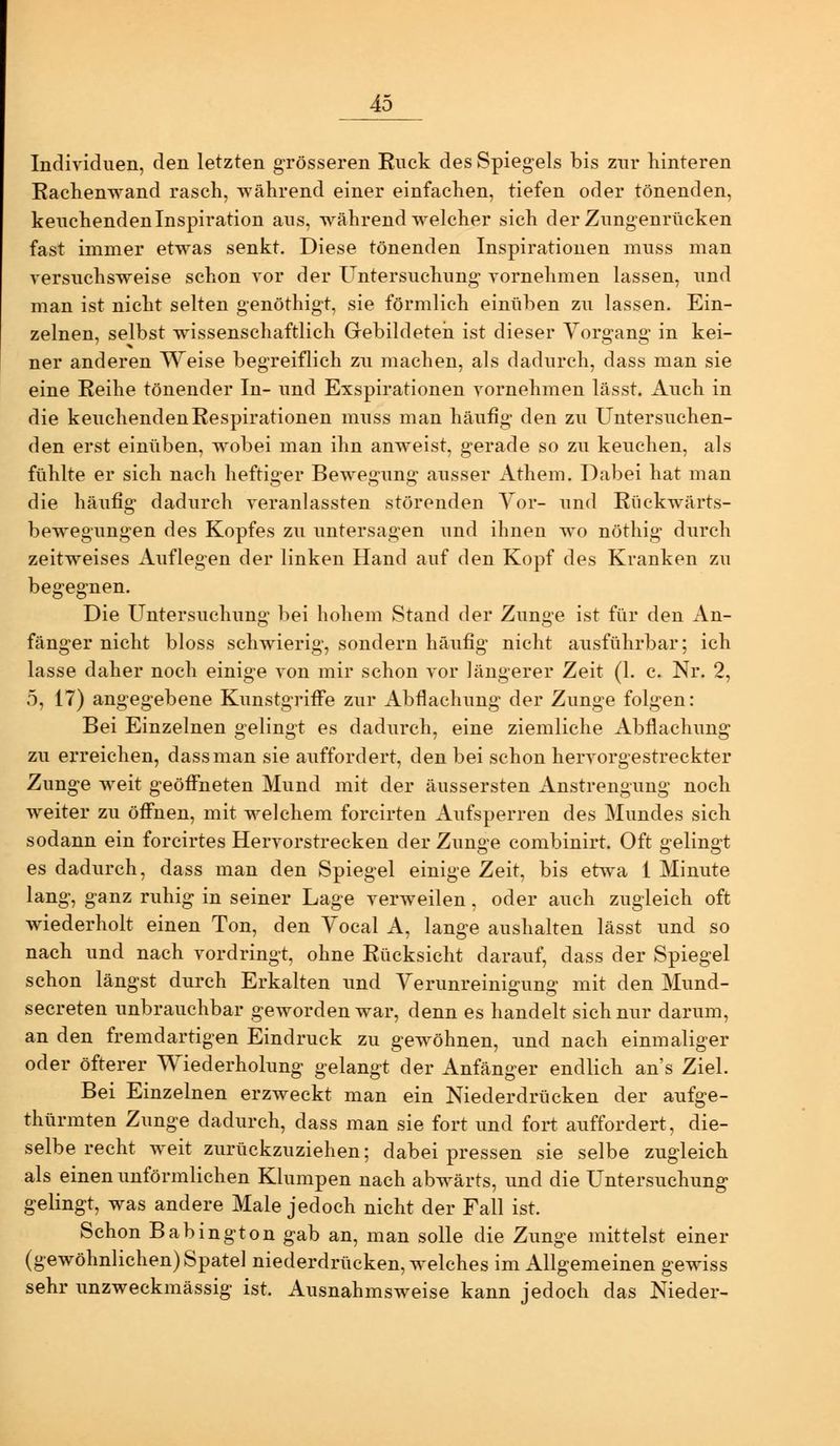 Individuen, den letzten grösseren Ruck des Spiegels bis zur hinteren Raclienwand rasch, während einer einfachen, tiefen oder tönenden, keuchenden Inspiration aus, während welcher sich der Zungenrücken fast immer etwas senkt. Diese tönenden Inspirationen muss man versuchsweise schon vor der Untersuchung vornehmen lassen, und man ist nicht selten genöthigt, sie förmlich einüben zu lassen. Ein- zelnen, selbst wissenschaftlich Gebildeten ist dieser Vorgang in kei- ner anderen Weise begreiflich zu machen, als dadurch, dass man sie eine Reihe tönender In- und Exspirationen vornehmen lässt. Auch in die keuchenden Respirationen muss man häufig den zu Untersuchen- den erst einüben, wobei man ihn anweist, gerade so zu keuchen, als fühlte er sich nach heftiger Bewegung ausser Athem. Dabei hat man die häufig dadurch veranlassten störenden Yor- und Rückwärts- bew^egungen des Kopfes zu imtersagen und ihnen w^o nöthig durch zeitweises Auflegen der linken Hand auf den Kopf des Kranken zu begegnen. Die Untersuchuno' bei hohem Stand der Zun2,'e ist für den An- fänger nicht bloss schwierig, sondern häufig nicht ausführbar; ich lasse daher noch einige von mir schon vor längerer Zeit (1. c. Nr. 2, 5, 17) angegebene Kunstgriffe zur Abflachung der Zunge folgen: Bei Einzelnen gelingt es dadurch, eine ziemliche Abflachung zu erreichen, dass man sie auffordert, den bei schon hervorgestreckter Zunge weit geöffneten Mund mit der äussersten Anstrengung noch weiter zu öffnen, mit welchem forcirten Aufsperren des Mundes sich sodann ein forcirtes Hervorstrecken der Zunge combinirt. Oft gelingt es dadurch, dass man den Spiegel einige Zeit, bis etwa 1 Minute lang, ganz ruhig in seiner Lage verweilen, oder auch zugleich oft wiederholt einen Ton, den Yocal A, lange aushalten lässt und so nach und nach vordringt, ohne Rücksicht darauf, dass der Spiegel schon längst durch Erkalten und Verunreinigung mit den Mund- secreten unbrauchbar geworden war, denn es handelt sich nur darum, an den fremdartigen Eindruck zu gewöhnen, imd nach einmaliger oder öfterer Wiederholung gelangt der Anfänger endlich an's Ziel. Bei Einzelnen erzweckt man ein Niederdrücken der aufge- thürmten Zunge dadurch, dass man sie fort und fort auffordert, die- selbe recht weit zurückzuziehen; dabei pressen sie selbe zugleich als einen unförmlichen Klumpen nach abwärts, und die Untersuchiing gelingt, was andere Male jedoch nicht der Fall ist. Schon Babington gab an, man solle die Zunge mittelst einer (gewöhnlichen) Spate] niederdrücken, welches im Allgemeinen gewiss sehr unzweckmässig ist. Ausnahmsweise kann jedoch das Nieder-