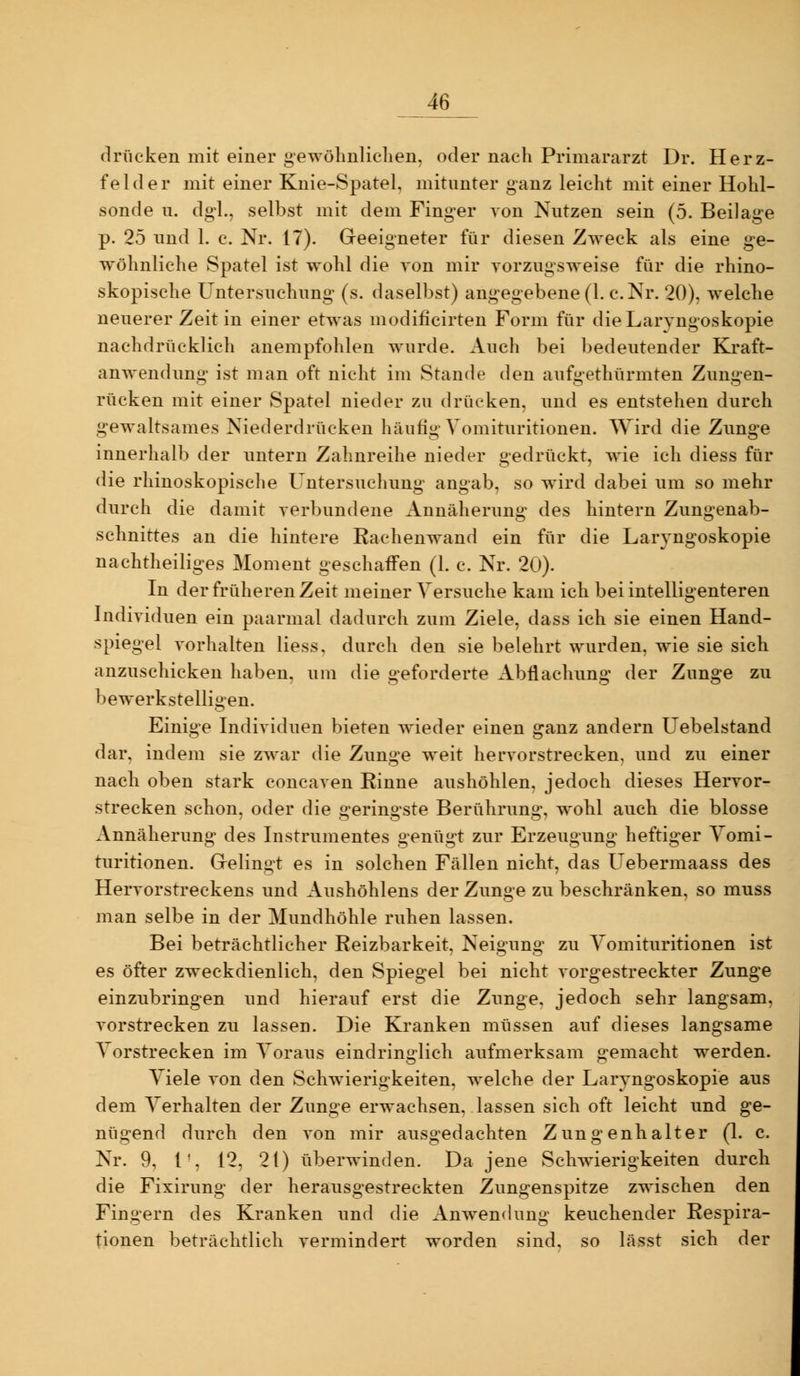 drücken mit einer gewölmliclien, oder nach Primararzt Dr. Herz- fehler mit einer Knie-Spatel, mitunter ganz leicht mit einer Hohl- sonde 11. dgl., selbst mit dem Finger von Nntzen sein (5. Beilage p. 25 nnd 1. c. Nr. 17). Geeigneter für diesen Zweck als eine ge- wöhnliche Spatel ist wohl die von mir vorzugsweise für die rhino- skopische Untersuchnng (s. daselbst) angegebene (1. c.Nr. 20), welche neuerer Zeit in einer etwas modificirten Form für die Laryngoskopie nachdrücklich anempfohlen wurde. Auch bei bedeutender Kraft- anwendung ist man oft nicht im Stande den aufgethürmten Zungen- rücken mit einer Spatel nieder zu drücken, und es entstehen durch gewaltsames Niederdrücken häufig Vomitiiritionen. Wird die Zunge innerhalb der untern Zahnreihe nieder gedriickt, wie ich diess für die rhinoskopische Untersuchung angab, so wird dabei um so mehr durch die damit verbundene Annäherung des hintern Zungenab- schnittes an die hintere Eachenwand ein für die Laryngoskopie nachtheiliges Moment geschaffen (1. c. Nr. 20). In der früheren Zeit meiner Versuche kam ich bei intelligenteren Individuen ein paarmal dadurch zum Ziele, dass ich sie einen Hand- spiegel vorhalten Hess, durch den sie belehrt wurden, wie sie sich anzuschicken haben, um die geforderte Abflachung der Zunge zu bewerkstelligen. Einige Individuen bieten Avieder einen ganz andern Uebelstand dar, indem sie zwar die Zunge weit hervorstrecken, und zu einer nach oben stark concaven Rinne aushöhlen, jedoch dieses Hervor- strecken schon, oder die geringste Berührung, wohl auch die blosse Annäherung des Instrumentes genügt zur Erzeugung heftiger Yomi- turitionen. Gelingt es in solchen Fällen nicht, das Uebermaass des Hervorstreckens und Aushöhlens der Zunge zu beschränken, so muss man selbe in der Mundhöhle ruhen lassen. Bei beträchtlicher Reizbarkeit, Neigung zu Yomituritionen ist es öfter zweckdienlich, den Spiegel bei nicht vorgestreckter Zunge einzubringen und hierauf erst die Zunge, jedoch sehr langsam, vorstrecken zu lassen. Die Kranken müssen auf dieses langsame Vorstrecken im Voraus eindrin^-lich aufmerksam o:emacht werden. Viele von den Schwierigkeiten, welche der Laryngoskopie aus dem Verhalten der Zunge erwachsen, lassen sich oft leicht und ge- nügend durch den von mir ausgedachten Zungenhalter (1. c. Nr. 9, 1', 12, 21) überwinden. Da jene Schwierigkeiten durch die Fixirung der herausgestreckten Zungenspitze zwischen den Fingern des Kranken und die Anwendung keuchender Respira- tionen beträchtlich vermindert worden sind, so lässt sich der