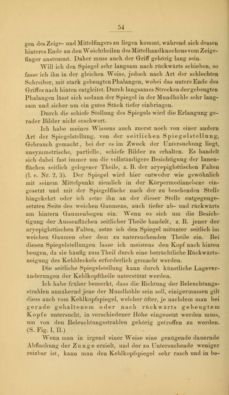 gen des Zeige- und Mittelfingers zu liegen kommt, wälirend sich dessen hinteres Ende an denWeichtheilen des Mittelhandknochens vom Zeige- finger anstemmt. Daher muss auch der Griff gehörig lang sein. Will ich den Spiegel sehr langsam nach rückwärts schieben, so fasse ich ihn in der gleichen Weise, jedoch nach Art der schlechten Schreiber, mit stark gebeugten Phalangen, wobei das untere Ende des Grifi'es nach hinten entgleitet. Durch langsames Strecken der gebeugten Phalangen lässt sich sodann der Spiegel in der Mundhöhle sehr lang- sam und sicher um ein gutes Stück tiefer einbringen. Durch die schiefe Stellung des Spiegels wird die Erlangung ge- rader Bilder nicht erschwert. Ich habe meines Wissens auch zuerst noch von einer andern Art der Spiegelstellung, von der seitlichen Spiegelstellung, Gebrauch gemacht, bei der es im Zweck der Untersuchung liegt, unsymmetrische, partielle, schiefe Bilder zu erhalten. Es handelt sich dabei fast immer um die vollständigere Besichtigung der Innen- flächen seitlich gelegener Theile, z. B. der aryepigiottischen Falten (1. c. Nr. 2, 3). Der Spiegel wird hier entweder wie gewöhnlich mit seinem Mittelpunkt ziemlich in der Körpermedianebene ein- gesetzt und mit der Spiegelfläche nach der zu besehenden Stelle hingekehrt oder ich setze ihn an der dieser Stelle entgegenge- setzten Seite des weichen Gaumens, auch tiefer ab- und rückwärts am hintern Gaumenbogen ein. Wenn es sich um die Besich- tigung der Aussenflächen seitlicher Theile handelt, z. B. jener der aryepigiottischen Falten, setze ich den Spiegel mitunter seitlich im weichen Gaumen ober dem zu untersuchenden Theile ein. Bei diesen Spiegel Stellungen lasse ich meistens den Kopf nach hinten beugen, da sie häufig zum Tlieil durch eine beträchtliche Rückwärts- neigung des Kehldeckels erforderlich gemacht werden. Die seitliche Spiegel Stellung kann durch künstliche Lage Ver- änderungen der Kehlkopftheile unterstützt werden. Ich habe früher bemerkt, dass die Eichtung der Beleuchtungs- strahlen annähernd jene der Mundhöhle sein soll, einigermassen gilt diess auch vom Kehlkopfspiegel, welcher öfter, je nachdem man bei gerade gehaltenem oder nach rückwärts gebeugtem Kopfe untersucht, in verschiedener Höhe eingesetzt werden muss, um von den Beleuchtungsstrahlen gehörig getroff'en zu werden. (S.Fig.I,IL) Wenn man in irgend einer Weise eine genügende dauernde Abflachung der Zunge erzielt, und der zu Untersuchende weniger reizbar ist, kann man den Kehlkopfspiegel sehr rasch und in be-