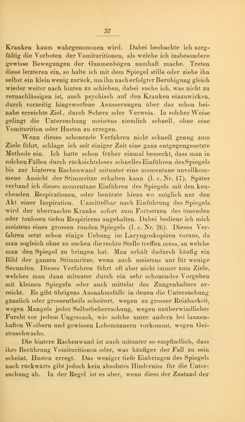 b7 Kranken kaum wahrgenommen wird. Dabei beobachte ich sorg- fältig die Vorboten der Vomituritionen, als welche ich insbesondere gewisse Bewegungen der Graumenbögen namhaft mache. Treten diese letzteren ein, so halte ich mit dem Spiegel stille oder ziehe ihn selbst ein klein wenig zurück, um ihn nach erfolgter Beruhigung gleich wieder weiter nach hinten zu schieben, dabei suche ich, was nicht zu vernachlässigen ist, auch psychisch auf den Kranken einzuwirken, durch vorzeitig hingeworfene Aeusserungen über das schon bei- nahe erreichte Ziel, durch Scherz oder Verweis. In solcher Weise gelingt die Untersuchung meistens ziemlich schnell, ohne eine Vomiturition oder Husten zu erregen. Wenn dieses schonende Verfahren nicht schnell genug zum Ziele führt, schlage ich seit einiger Zeit eine ganz entgegengesetzte Methode ein. Ich hatte schon früher einmal bemerkt, dass man in solchen Fällen durch rücksichtsloses schnelles Einführen des Spiegels bis zur hinteren Rachenwand mitunter eine momentane unvollkom- mene Ansicht der Stimmritze erhalten kann (1. c. Nr. 17). Später verband ich dieses momentane Einführen des Spiegels mit den keu- chenden Respirationen, oder benützte hiezu wo möglich nur den Akt einer Inspiration, unmittelbar nach Einführung des Spiegels wird der überraschte Kranke sofort zum Fortsetzen des tönenden oder tonlosen tiefen Respirirens angehalten. Dabei bediene ich mich meistens eines grossen runden Spiegels (1. c. Nr. 26). Dieses Ver- fahren setzt schon einige Uebung im Laryngoskopiren voraus, da man sogleich ohne zu suchen die rechte Stelle treffen muss, an welche man den Spiegel zu bringen hat. Man erhält dadurch häufig ein Bild der ganzen Stimmritze, wenn auch meistens nur für wenige Secunden. Dieses Verfahren führt oft aber nicht immer zum Ziele, welches man dann mitunter durch ein sehr schonendes Vorgehen mit kleinen Spiegeln oder auch mittelst des Zungenhalters er- reicht. Es gibt übrigens Ausnahmsfälle in denen die Untersuchung gänzlich oder grossentheils scheitert, wiegen zu grosser Reizbarkeit, wegen Mangels jeder Selbstbeherrschung, wegen unüberwindlicher Furcht vor jedem Ungemach, wie solche unter andern bei launen- haften Weibern und gewissen Lebemännern vorkommt, wegen Gei- stesschwäche. Die hintere Rachenwand ist auch mitunter so empfindlich, dass ihre Berührung Vomituritionen oder, was häufiger der Fall zu sein scheint, Husten erregt. Das weniger tiefe Einbringen des Spiegels nach rückwärts gibt jedoch kein absolutes HInderniss für die Unter- suchung ab. In der Regel ist es aber, wenn diess der Zustand der