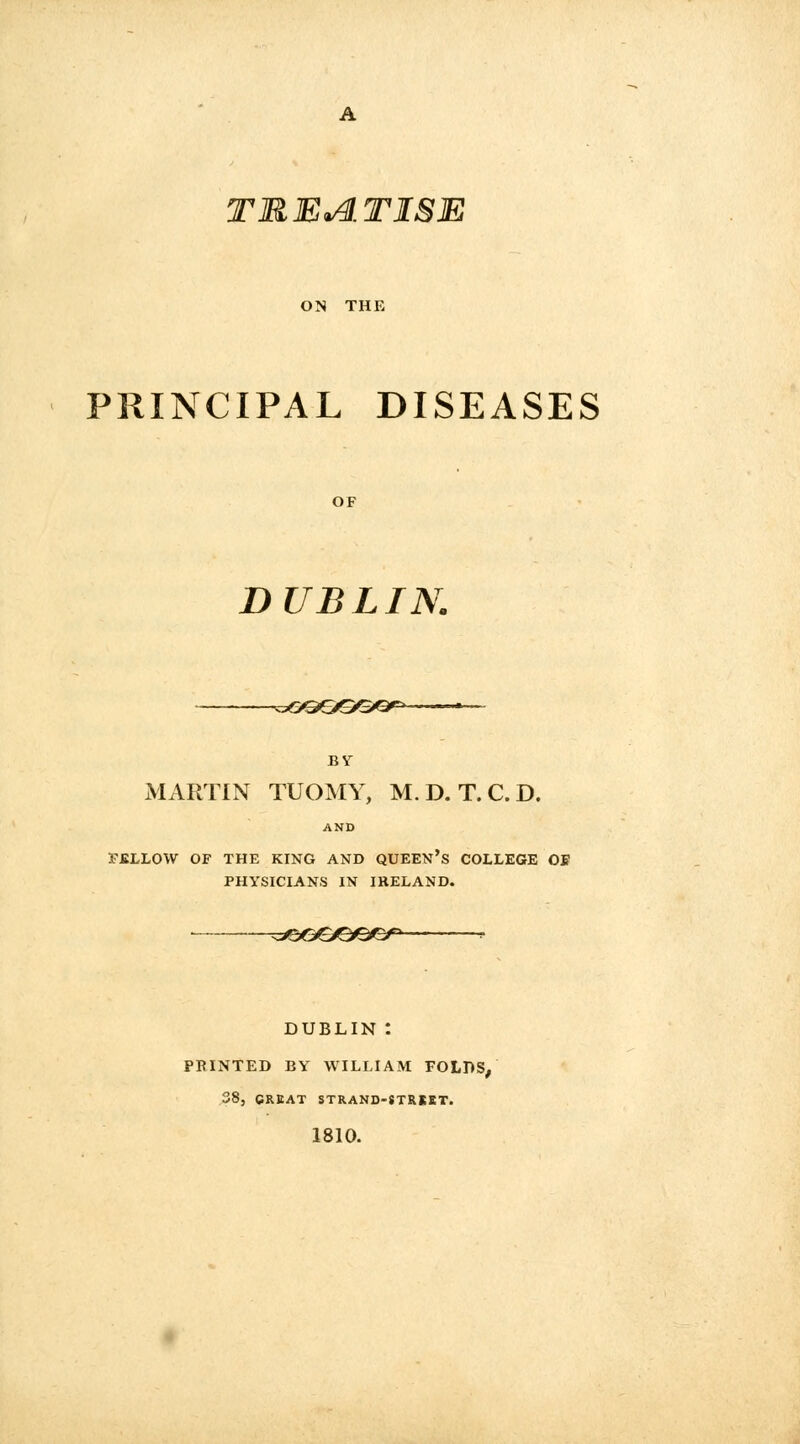 A TREATISE ON THE PRINCIPAL DISEASES OF DUBLIN. -^GOOSG* by MARTIN TUOMY, M.D. T.C.D. AND rjBLLOW OF THE KING AND QUEEN'S COLLEGE OB PHYSICIANS IN IRELAND. &&&&e&&> - DUBLIN *. PRINTED BY WILLIAM FOLDS, 38, GREAT STRAND-STRKBT. 1810.