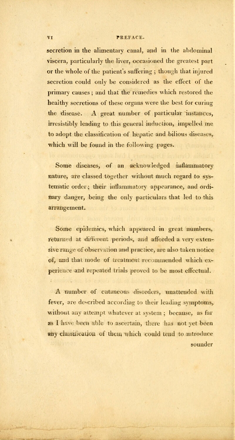 secretion in the alimentary canal, and in the abdominal viscera, particularly the liver, occasioned the greatest part or the whole of the patient's suffering ; though that injured secretion could only be considered as the effect of the primary causes; and that the remedies which restored the healthy secretions of these organs were the best for curing the disease. A great number of particular instances, irresistibly leading to this general induction, impelled me to adopt the classification of hepatic and bilious diseases, which will be found in the following pages. Some diseases, of an acknowledged inflammatory nature, are classed together without much regard to sys- tematic order; their inflammatory appearance, and ordi- nary danger, being the only particulars that led to this arrangement. Some epidemics, which appeared in great numbers, returned at different periods, and afforded a very exten- sive range of observation and practice, are also taken notice of, and that mode of treatment recommended which ex- perience and repeated trials proved to be most effectual. A number of cutaneous disorders, unattended with fever, are described according to their leading symptoms, without any attempt whatever at system ; because, as far as I have been able to ascertain, there has not yet been any cia^sincaiion of them which could tend to introduce sounder