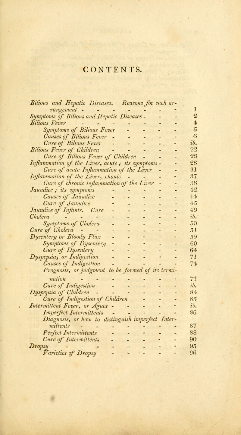 CONTENTS. Bilious and Hepatic Diseases. Reasons for such ar- rangement ------- 1 Symptoms of Bilious and Hepatic Diseases - - - 2 Bilious Fever ..___-- 4 Symptoms of Bilious Fever - 5 Causes of Bilious Fever ----- 6 Cure of Bilious Fever ----- ib. Bilious Fever of Children ----- 22 Cure of Bilious Fever of Children 23 Inflammation of the Liver, acute ; its symptoms 28 Cure of acute Inflammation of the Liver - - 31 Inflammation of the Liver, chonic 37 Cure of chronic inflammation of the Liver 38 Jaundice; its symptoms ----- 42 Causes of Jaundice _ - - - - 44 Cure of Jaundice ----- 45 Jaundice of Infants. Cure ----- 49 Cholera - - - - - - - - ib. Symptoms of Cholera ----- 50 Cure of Cholera - - - - - - - 51 Dysentery or Bloody Flux ----- 59 Symptoms of Dysentery ----- 60 Cure of Dysentery ----- 64 Dyspepsia, or Indigestion - - - - - 71 Causes of Indigestion ----- 74 Prognosis, or judgment to be formed of its termi- nation -.-----77 Cure of Indigestion ib. Dyspepsia of Children ------ 84 Cure of Indigestion of Children 85 Intermittent Fever, or Agues ----- ib. Imperfect Intermittents ----- 86 Diagnosis, or hotv to distinguish imperfect Inter- mittents ....... 87 Perfect Intermittents ----- 88 Cure of Intermittents ----- 90 Dropsy --_--_-- 95 Varieties sf Dropsy ----- 96