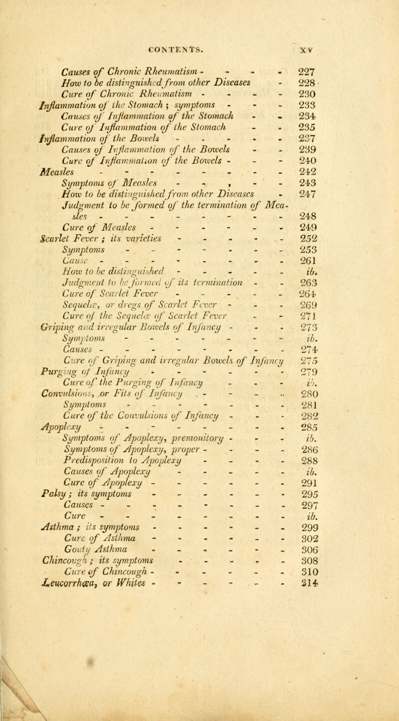 Causes of Chronic Rheumatism - 227 How to be distinguished from other Diseases - 228 Cure of Chronic Rheumatism - 230 inflammation of the Stomach ; symptoms - 233 Causes of Inflammation of the Stomach - - 234 Cure of Inflammation of the Stomach - - 235 Injiammation of the Bowels - 237 Causes of Injiammation (if the Bowels - - 239 Cure of Inflammation of the Boivels - 240 Measles - - - 24-2 Symptoms of Measles , 243 Hoiv to be distinguished from other Diseases - 247 Judgment to be formed of the termination of Mea- sles 248 Cure of Measles ------ 249 Scarlet Fever; its varieties - - - - 252 Symptoms - - - - - - - 253 Caust 261 Now to be distinguished ----,» ib<* Judgment, to be formed of its termination - - 263 Cure of Scarlet Fever ----- 264 Sequehc, or dregs of Scarlet Fever - 269 Cure of the Sequela of Scarlet Fever - - 271 Griping and irregular Boivels of Infancy - 273 Symptoms ------- j(/m Causes -------- 274 Cure (f Griping and irregular Boweh of Infancy '275 Purg'-ng of Infancy ------ 279 Cure of the Purging of Infancy - i). Convulsion., or Fits of Infancy - - _ .. 280 Symptoms - -----281 Cure of the Convidsions of Infancy - 282 Apoplexy - - - - - - - -285 Symptoms of Apoplexy, premonitory - ib. Symptoms of Apoplexy, proper - 286 Predisposition to Apoplexy - 288 Causes of Apoplexy ib. Cure of Apoplexy - - - - - -291 Palsy; its symptoms ------ 295 Causes -------- 297 Cure ------- -ib. Asthma; lis symptoms ------ 299 Cure of Asthma - 302 Goaty Asthma - 306 Chincough; its symptoms - ■ - - - 308 Cure of Chincough ------ 310 Leucorrhaea, or Whites - - - - <- -314 \