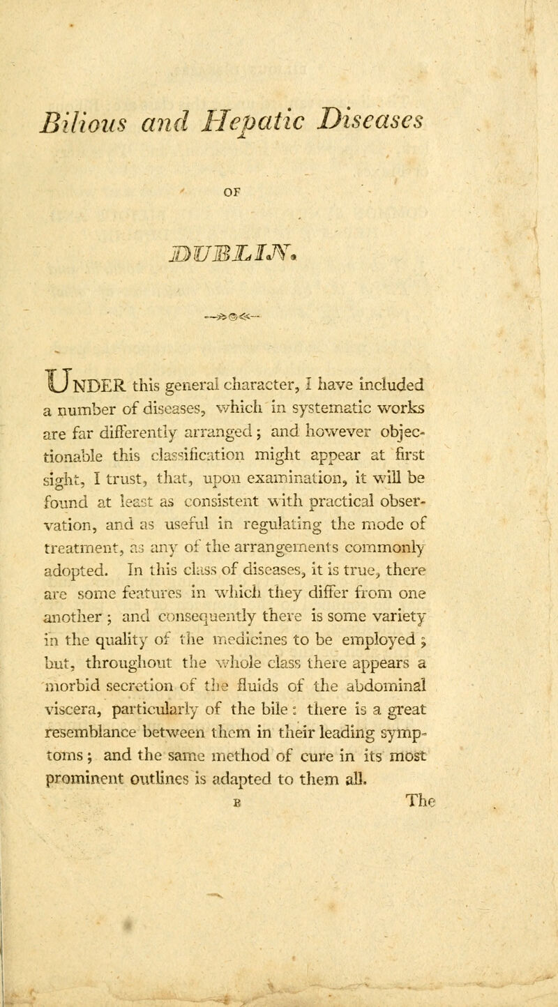 Bilious and Hepatic Diseases OF JDUBZtWV* —$>®<fr NDER this general character, I have included a number of diseases, which in systematic works are far differently arranged; and however objec- tionable this classification might appear at first sight, I trust, that, upon examination, it will be found at least as consistent with practical obser- vation, and as useful in regulating the mode of treatment, as any of the arrangements commonly adopted. In this class of diseases, it is true, there are some features in which they differ from one another ; and consequently there is some variety in the quality of the medicines to be employed ; but, throughout, the whole class there appears a 'morbid secretion of the fluids of the abdominal viscera, particularly of the bile: there is a great resemblance between them in their leading symp- toms ; and the same method of cure in its most prominent outlines is adapted to them all. p, The