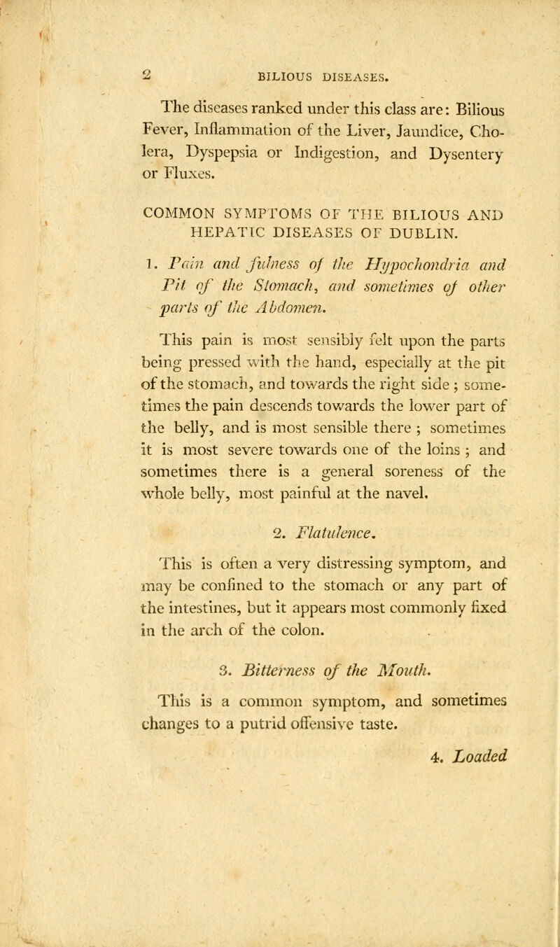 The diseases ranked under this class are: Bilious Fever, Inflammation of the Liver, Jaundice, Cho- lera, Dyspepsia or Indigestion, and Dysentery or Fluxes. COMMON SYMPTOMS OF THE BILIOUS AND HEPATIC DISEASES OF DUBLIN. 1. Pain and fulness of the Hypochondria and Pit of the Stomach, and sometimes of other parts of the Abdomen. This pain is most sensibly felt upon the parts being pressed with the hand, especially at the pit of the stomach, and towards the right side ; some- times the pain descends towards the lower part of the belly, and is most sensible there ; sometimes it is most severe towards one of the loins ; and sometimes there is a general soreness of the whole belly, most painful at the navel, 2. Flatulence. This is often a very distressing symptom, and may be confined to the stomach or any part of the intestines, but it appears most commonly fixed in the arch of the colon. 3. Bitterness of the Mouth. This is a common symptom, and sometimes changes to a putrid offensive taste. 4. Loaded