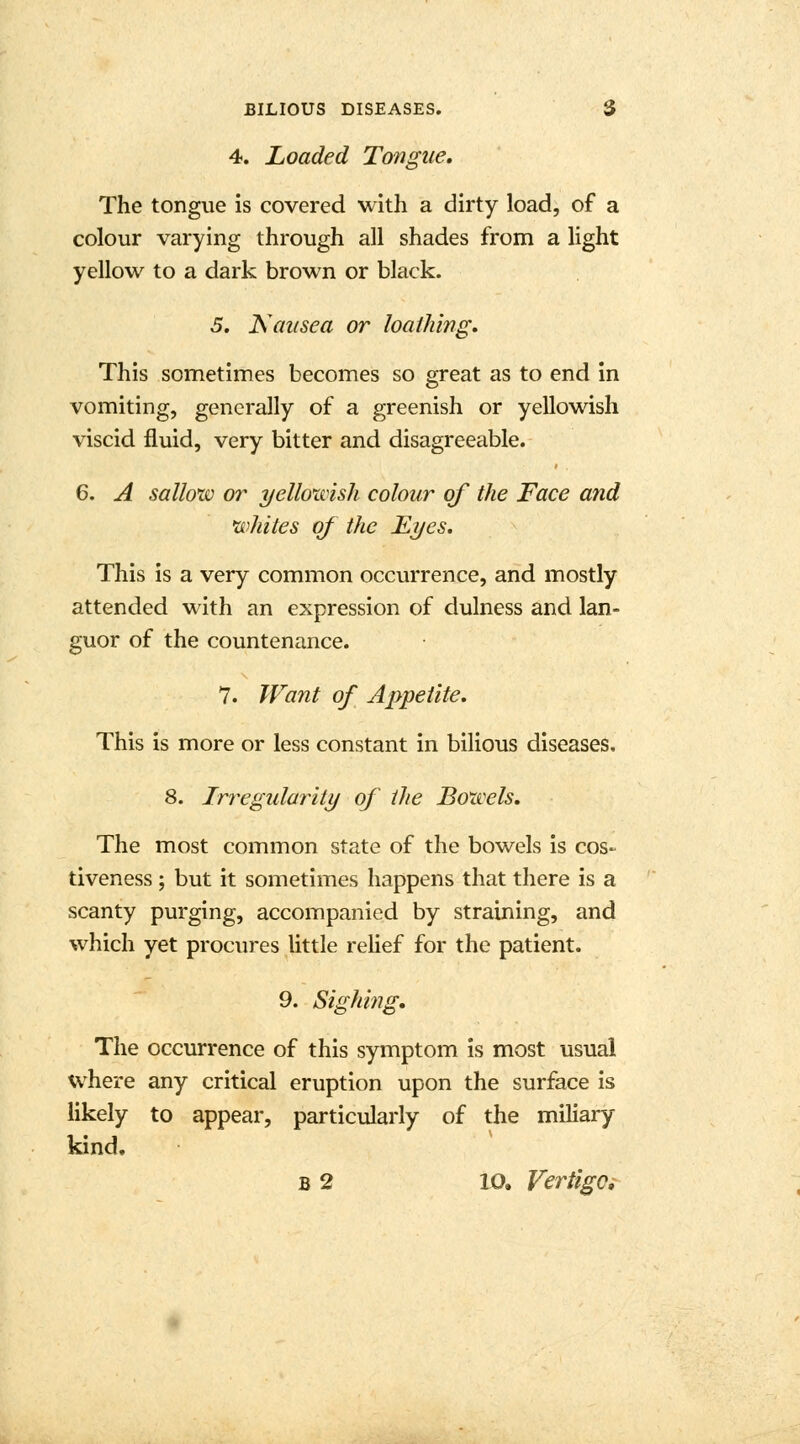 4. Loaded Tongue. The tongue is covered with a dirty load, of a colour varying through all shades from a light yellow to a dark brown or black. 5. Nausea or loathing. This sometimes becomes so great as to end in vomiting, generally of a greenish or yellowish viscid fluid, very bitter and disagreeable. 6. A sallow or yellowish colour of the Face and whites of the Eyes. This is a very common occurrence, and mostly attended with an expression of dulness and lan- guor of the countenance. 7. Want of Appetite. This is more or less constant in bilious diseases. 8. Irregularity of the Bowels. The most common state of the bowels is cos- tiveness ; but it sometimes happens that there is a scanty purging, accompanied by straining, and which yet procures little relief for the patient. 9. Sighing. The occurrence of this symptom is most usual where any critical eruption upon the surface is likely to appear, particularly of the miliary kind. b 2 10. Vertigo,