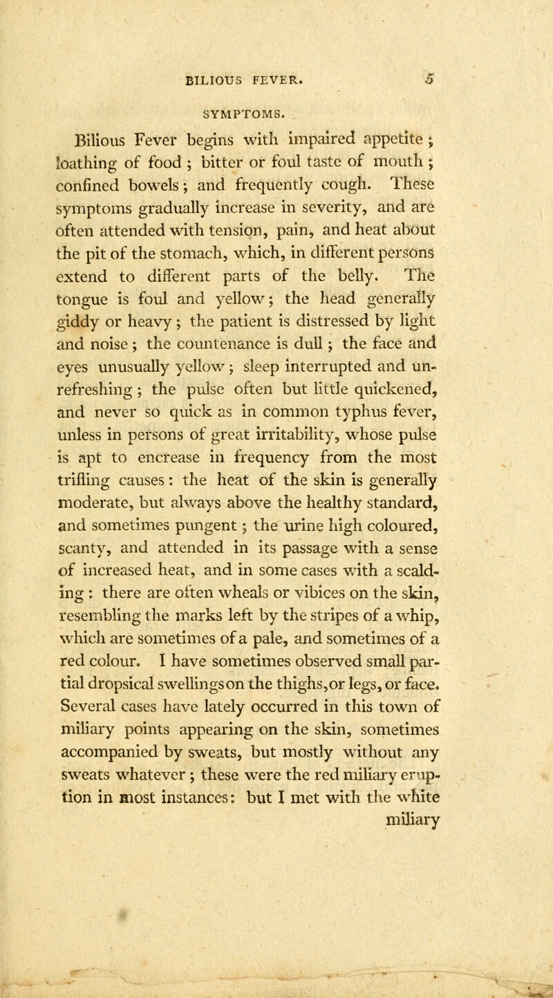 SYMPTOMS. Bilious Fever begins with impaired appetite ; loathing of food ; bitter or foul taste of mouth ; confined bowels; and frequently cough. These symptoms gradually increase in severity, and are often attended with tension, pain, and heat about the pit of the stomach, which, in difFerent persons extend to difFerent parts of the belly. The tongue is foul and yellow; the head generally giddy or heavy; the patient is distressed by light and noise; the countenance is dull; the face and eyes unusually yellow; sleep interrupted and un- refreshing ; the pulse often but little quickened, and never so quick as in common typhus fever, unless in persons of great irritability, whose pulse is apt to encrease in frequency from the most trifling causes: the heat of the skin is generally moderate, but always above the healthy standard, and sometimes pungent; the urine high coloured, scanty, and attended in its passage with a sense of increased heat, and in some cases with a scald- ing : there are often wheals or vibices on the skin, resembling the marks left by the stripes of a whip, which are sometimes of a pale, and sometimes of a red colour. I have sometimes observed small par- tial dropsical swellings on the thighs,or legs, or face. Several cases have lately occurred in this town of miliary points appearing on the skin, sometimes accompanied by sweats, but mostly without any sweats whatever; these were the red miliary erup- tion in most instances: but I met with the white miliary