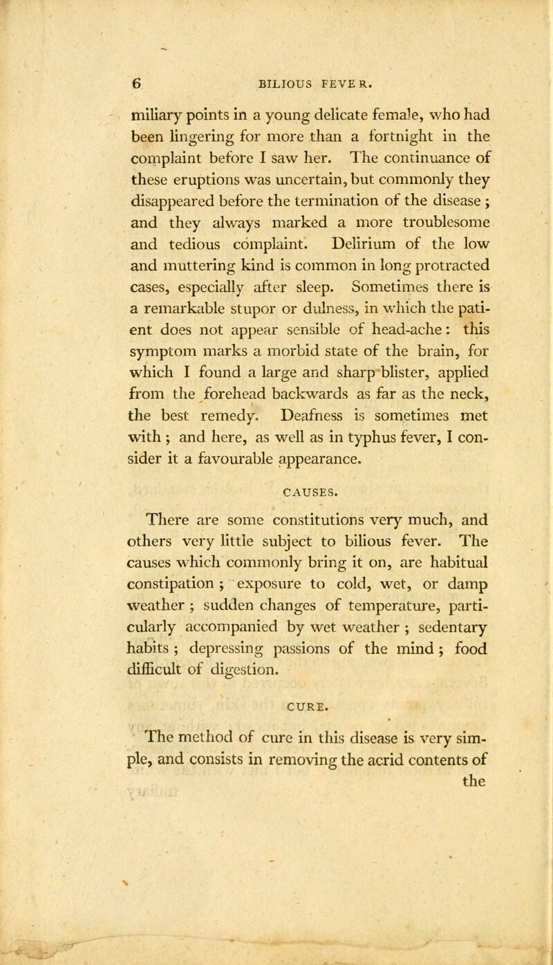 miliary points in a young delicate female, who had been lingering for more than a fortnight in the complaint before I saw her. The continuance of these eruptions was uncertain, but commonly they disappeared before the termination of the disease ; and they always marked a more troublesome and tedious complaint. Delirium of the low and muttering kind is common in long protracted cases, especially after sleep. Sometimes there is a remarkable stupor or dulness, in which the pati- ent does not appear sensible of head-ache: this symptom marks a morbid state of the brain, for which I found a large and sharp blister, applied from the forehead backwards as far as the neck, the best remedy. Deafness is sometimes met with ; and here, as well as in typhus fever, I con- sider it a favourable appearance. CAUSES. There are some constitutions very much, and others very little subject to bilious fever. The causes which commonly bring it on, are habitual constipation ; exposure to cold, wet, or damp weather ; sudden changes of temperature, parti- cularly accompanied by wet weather ; sedentary habits ; depressing passions of the mind; food difficult of digestion. CURE. The method of cure in this disease is very sim- ple, and consists in removing the acrid contents of the
