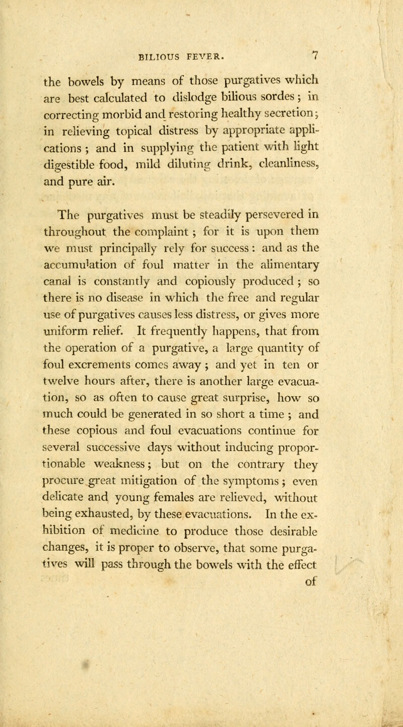 the bowels by means of those purgatives which are best calculated to dislodge bilious sordes; in correcting morbid and restoring healthy secretion; in relieving topical distress by appropriate appli- cations ; and in supplying the patient with light digestible food, mild diluting drink, cleanliness, and pure air. The purgatives must be steadily persevered in throughout the complaint; for it is upon them we must principally rely for success: and as the accumu^tion of foul matter in the alimentary canal is constantly and copiously produced ; so there is no disease in which the free and regular use of purgatives causes less distress, or gives more uniform relief. It frequently happens, that from the operation of a purgative, a large quantity of foul excrements comes away ; and yet in ten or twelve hours after, there is another large evacua- tion, so as often to cause great surprise, how so much could be generated in so short a time ; and these copious and foul evacuations continue for several successive days without inducing propor- tionable weakness; but on the contrary they procure great mitigation of the symptoms ; even delicate and young females are relieved, without being exhausted, by these evacuations. In the ex- hibition of medicine to produce those desirable changes, it is proper to observe, that some purga- tives will pass through the bowels with the effect of