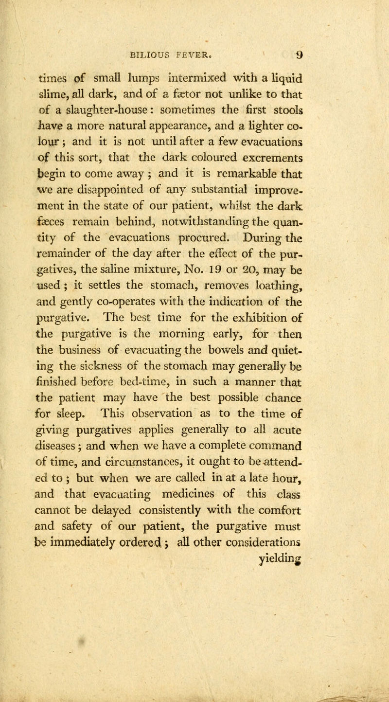 times of small lumps intermixed with a liquid slime, all dark, and of a faetor not unlike to that of a slaughter-house: sometimes the first stools have a more natural appearance, and a lighter co- lour ; and it is not until after a few evacuations of this sort, that the dark coloured excrements begin to come away ; and it is remarkable that we are disappointed of any substantial improve- ment in the state of our patient, whilst the dark faeces remain behind, notwithstanding the quan- tity of the evacuations procured. During the remainder of the day after the effect of the pur- gatives, the saline mixture, No. 19 or 20, may be used; it settles the stomach, removes loathing, and gently co-operates with the indication of the purgative. The best time for the exhibition of the purgative is the morning early, for then the business of evacuating the bowels and quiet- ing the sickness of the stomach may generally be finished before bed-time, in such a manner that the patient may have the best possible chance for sleep. This observation as to the time of giving purgatives applies generally to all acute diseases ; and when we have a complete command of time, and circumstances, it ought to be attend- ed to ; but when we are called in at a late hour, and that evacuating medicines of this class cannot be delayed consistently with the comfort and safety of our patient, the purgative must be immediately ordered} all other considerations yielding