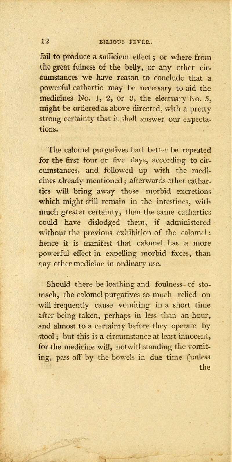 fail to produce a sufficient effect; or where from the great fulness of the belly, or any other cir- cumstances we have reason to conclude that a powerful cathartic may be necessary to aid the medicines No. 1, 2, or 3, the electuary Mo. 5, might be ordered as above directed, with a pretty strong certainty that it shall answer our expecta- tions. The calomel purgatives had better be repeated for the first four or five days, according to cir- cumstances, and followed up with the medi- cines already mentioned ; afterwards other cathar- tics will bring away those morbid excretions which might still remain in the intestines, with much greater certainty, than the same cathartics could have dislodged them, if administered without the previous exhibition of the calomel: hence it is manifest that calomel has a more powerful effect in expelling morbid faeces, than any other medicine in ordinary use. Should there be loathing and foulness - of sto- mach, the calomel purgatives so much relied on will frequently cause vomiting in a short time after being taken, perhaps in less than an hour, and almost to a certainty before they operate by stool; but this is a circumstance at least innocent, for the medicine will, notwithstanding the vomit- ing, pass off by the bowels in due time (unless