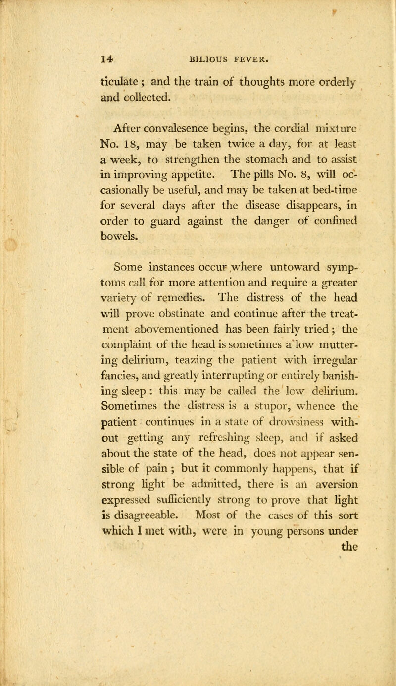 ticulate; and the train of thoughts more orderly and collected. After convalesence begins, the cordial mixture No. 18, may be taken twice a day, for at least a week, to strengthen the stomacli and to assist in improving appetite. The pills No. 8, will oc- casionally be useful, and may be taken at bed-time for several days after the disease disappears, in order to guard against the danger of confined bowels. Some instances occur where untoward symp- toms call for more attention and require a greater variety of remedies. The distress of the head will prove obstinate and continue after the treat- ment abovementioned has been fairly tried ; the complaint of the head is sometimes a'low mutter- ing delirium, teazing the patient with irregular fancies, and greatly interrupting or entirely banish- ing sleep : this may be called the low delirium. Sometimes the distress is a stupor, whence the patient continues in a state of drowsiness with- out getting any refreshing sleep, and if asked about the state of the head, does not appear sen- sible of pain ; but it commonly happens, that if strong light be admitted, there is an aversion expressed sufficiently strong to prove that light is disagreeable. Most of the cases of this sort which I met with, were in young persons under the