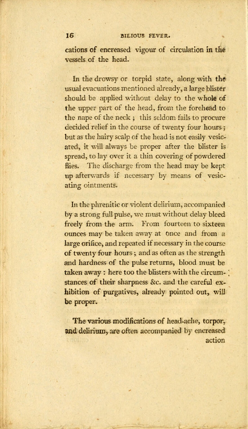 cations of encreased vigour of circulation in the vessels of the head. In the drowsy or torpid state, along with the usual evacuations mentioned already, a large blister should be applied without delay to the whole of the upper part of the head, from the forehead to the nape of the neck ; this seldom fails to procure decided relief in the course of twenty four hours; but as the hairy scalp of the head is not easily vesic- ated, it will always be proper after the blister is spread, to lay over it a thin covering of powdered flies. The discharge from the head may be kept up afterwards if necessary by means of vesic- ating ointments. In the phrenitic or violent delirium, accompanied by a strong full pulse, we must without delay bleed freely from the arm. From fourteen to sixteen ounces may be taken away at Once and from a large orifice, and repeated if necessary in the course of twenty four hours; and as often as the strength and hardness of the pulse returns, blood must be taken away: here too the blisters with the circum- stances of their sharpness &c. and the careful ex- hibition of purgatives, already pointed out, will be proper. The various modifications of head-ache, torpor, and delirium, are often accompanied by encreased action