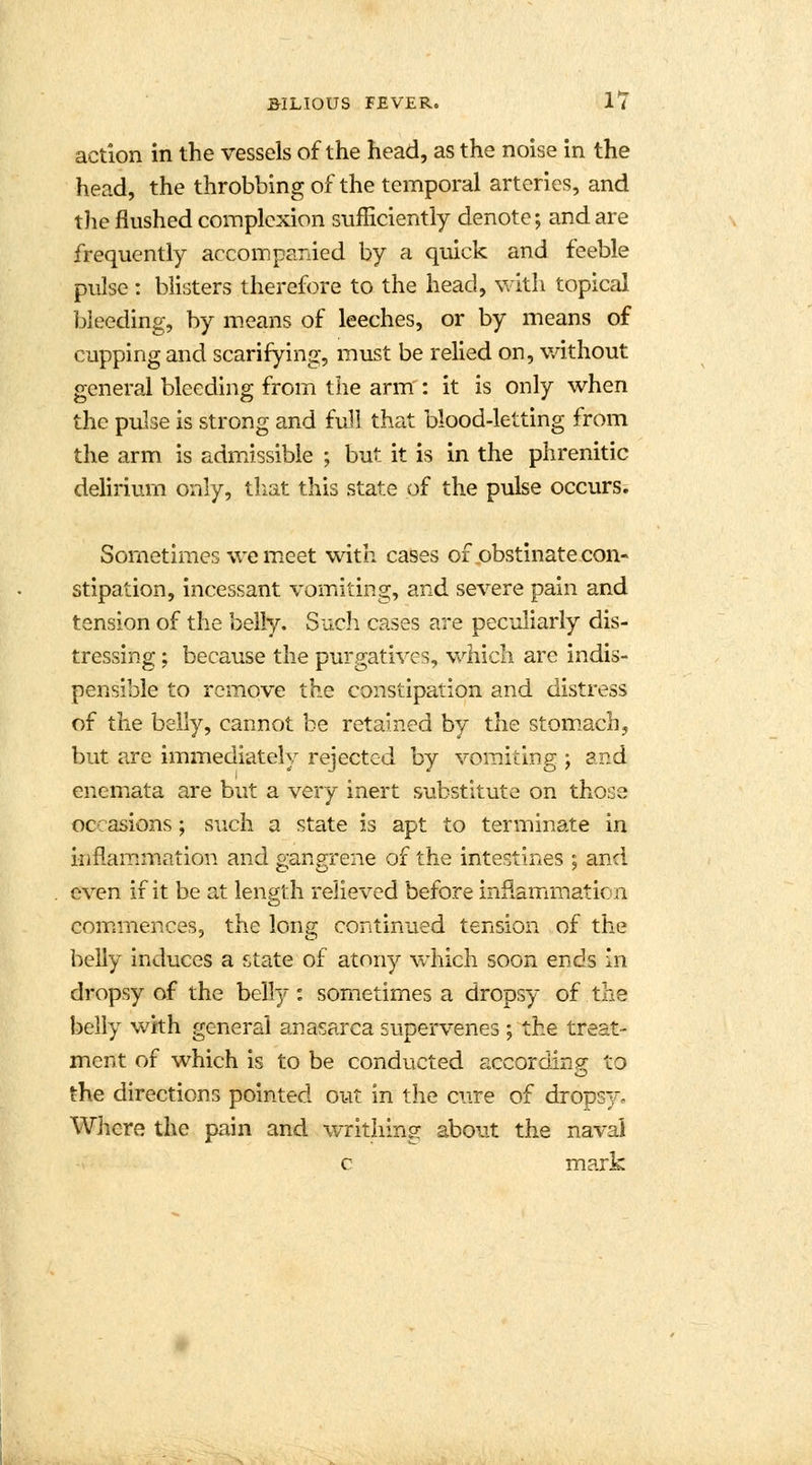 action in the vessels of the head, as the noise in the head, the throbbing of the temporal arteries, and the flushed complexion sufficiently denote; and are frequently accompanied by a quick and feeble pulse: blisters therefore to the head, with topical Weeding, by means of leeches, or by means of cupping and scarifying, must be relied on, without general bleeding from the arm': it is only when the pulse is strong and full that blood-letting from the arm is admissible ; but it is in the phrenitic delirium only, that this state of the pulse occurs. Sometimes we meet with cases of obstinate con- stipation, incessant vomiting, and severe pain and tension of the belly. Such cases are peculiarly dis- tressing ; because the purgatives, which are indis- pensible to remove the constipation and distress of the belly, cannot be retained by the stomach, but are immediately rejected by vomiting ; and enemata are but a very inert substitute on those occasions ; such a state is apt to terminate in inflammation and gangrene of the intestines ; and even if it be at length relieved before inflammation commences, the long continued tension of the belly induces a state of atony which soon ends in dropsy of the belly: sometimes a dropsy of the belly with general anasarca supervenes ; the treat- ment of which is to be conducted according; to the directions pointed out in the cure of dropsv- Where the pain and writhing about the naval c mark