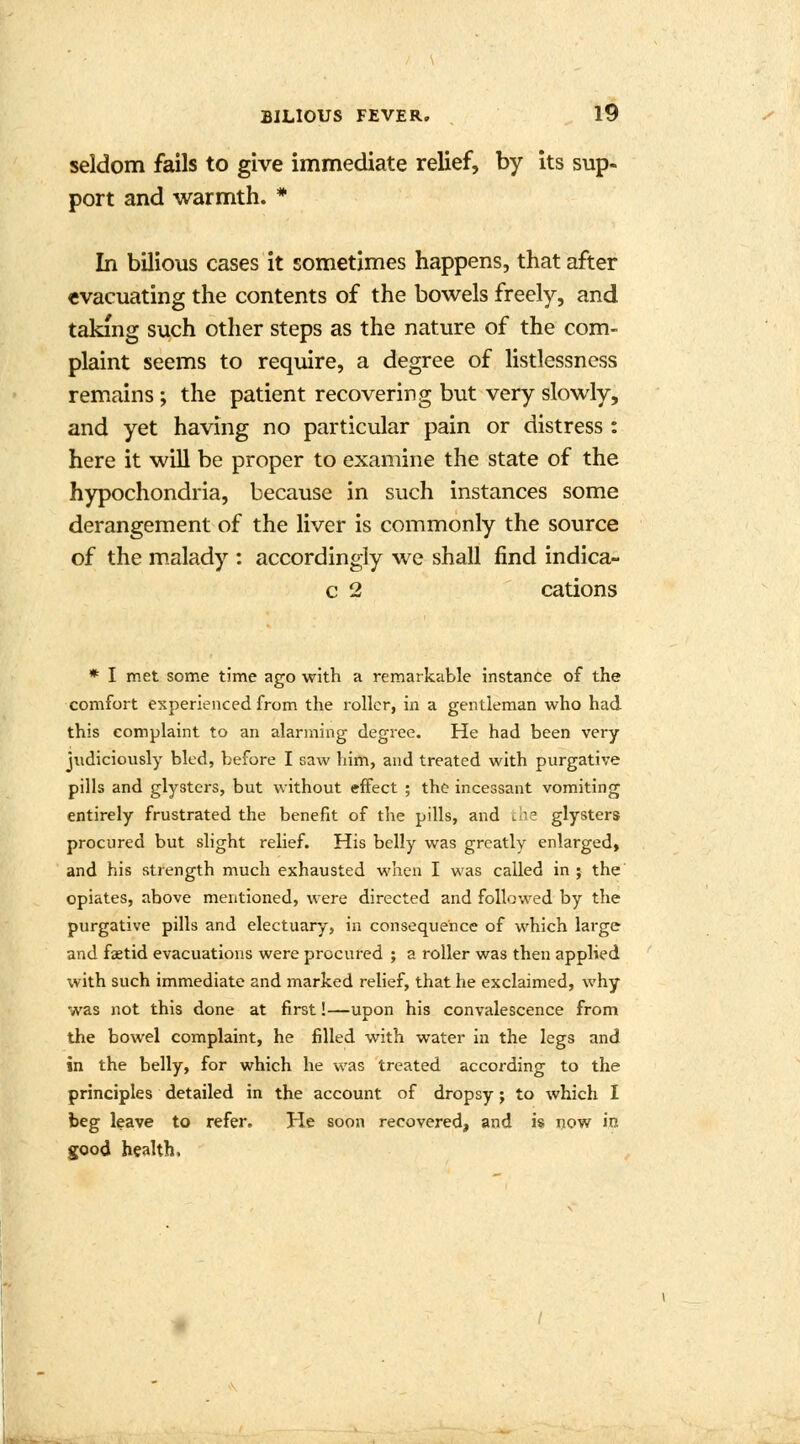 seldom fails to give immediate relief, by its sup- port and warmth. * In bilious cases it sometimes happens, that after evacuating the contents of the bowels freely, and taking such other steps as the nature of the com- plaint seems to require, a degree of listlessness remains; the patient recovering but very slowly, and yet having no particular pain or distress : here it will be proper to examine the state of the hypochondria, because in such instances some derangement of the liver is commonly the source of the malady : accordingly we shall find indica- c 2 cations * I met some time ago with a remarkable instance of the comfort experienced from the roller, in a gentleman who had this complaint to an alarming degree. He had been very judiciously bled, before I saw him, and treated with purgative pills and glystcrs, but without effect ; the incessant vomiting entirely frustrated the benefit of the pills, and the glysters procured but slight relief. His belly was greatly enlarged, and his strength much exhausted when I was called in ; the opiates, above mentioned, were directed and followed by the purgative pills and electuary, in consequence of which large and fastid evacuations were procured ; a roller was then applied with such immediate and marked relief, that he exclaimed, why was not this done at first!—upon his convalescence from the bowel complaint, he filled with water in the legs and in the belly, for which he was treated according to the principles detailed in the account of dropsy; to which I beg leave to refer. He soon recovered, and is now in good health,