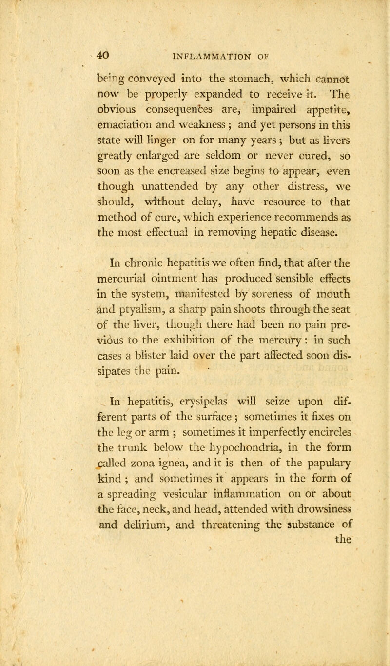 being conveyed into the stomach, which cannot now be properly expanded to receive it. The obvious consequences are, impaired appetite, emaciation and weakness ; and yet persons in this state will linger on for many years ; but as livers greatly enlarged are seldom or never cured, so soon as the encreased size begins to appear, even though unattended by any other distress, we should, without delay, have resource to that method of cure, which experience recommends as the most effectual in removing hepatic disease. In chronic hepatitis we often find, that after the mercurial ointment has produced sensible effects in the system, manifested by soreness of mouth and ptyalism, a sharp pain shoots through the seat of the liver, though there had been no pain pre- vious to the exhibition of the mercury: in such cases a blister laid over the part affected soon dis- sipates the pain. In hepatitis, erysipelas will seize upon dif- ferent parts of the surface ; sometimes it fixes on the leg or arm ; sometimes it imperfectly encircles the trunk below the hypochondria, in the form called zona ignea, and it is then of the papulary kind ; and sometimes it appears in the form of a spreading vesicular inflammation on or about the face, neck, and head, attended with drowsiness and delirium, and threatening the substance of