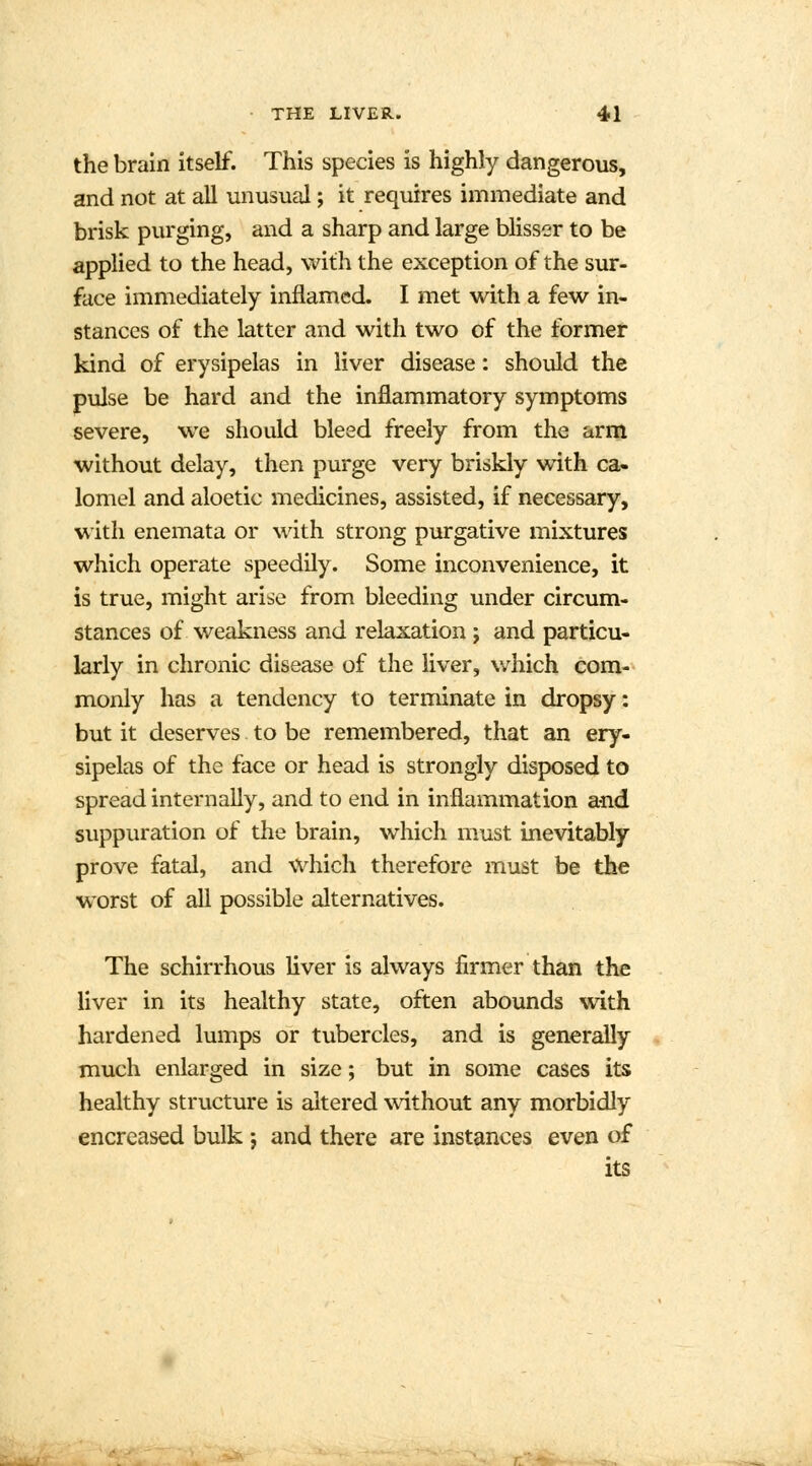 the brain itself. This species is highly dangerous, and not at all unusual; it requires immediate and brisk purging, and a sharp and large blisser to be applied to the head, with the exception of the sur- face immediately inflamed. I met with a few in- stances of the latter and with two of the former kind of erysipelas in liver disease: should the pulse be hard and the inflammatory symptoms severe, we should bleed freely from the arm without delay, then purge very briskly with ca- lomel and aloetic medicines, assisted, if necessary, with enemata or with strong purgative mixtures which operate speedily. Some inconvenience, it is true, might arise from bleeding under circum- stances of weakness and relaxation; and particu- larly in chronic disease of the liver, which com- monly has a tendency to terminate in dropsy: but it deserves to be remembered, that an ery- sipelas of the face or head is strongly disposed to spread internally, and to end in inflammation and suppuration of the brain, which must inevitably prove fatal, and which therefore must be the worst of all possible alternatives. The schirrhous liver is always firmer than the liver in its healthy state, often abounds with hardened lumps or tubercles, and is generally much enlarged in size; but in some cases its healthy structure is altered without any morbidly encreased bulk j and there are instances even of its