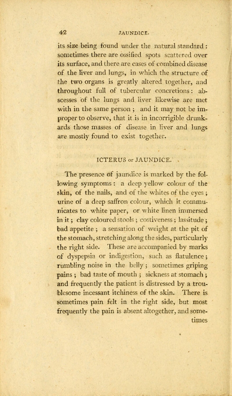 its size being found under the natural standard : sometimes there are ossified spots scattered over its surface, and there are cases of combined disease of the liver and lungs, in which the structure of the two organs is greatly altered together, and throughout full of tubercular concretions: ab- scesses of the lungs and liver likewise are met with in the same person ; and it may not be im- proper to observe, that it is in incorrigible drunk- ards those masses of disease in liver and lungs are mostly found to exist together. ICTERUS or JAUNDICE. , The presence of jaundice is marked by the fol- lowing symptoms : a deep yellow colour of the skin, of the nails, and of the whites of the eyes ; urine of a deep saffron colour, which it commu- nicates to white paper, or white linen immersed in it; clay coloured stools ; costiveness ; lassitude ; bad appetite ; a sensation of weight at the pit of the stomach, stretching along the sides, particularly the right side. These are accompanied by marks of dyspepsia or indigestion, such as flatulence; rumbling noise in the belly ; sometimes griping pains ; bad taste of mouth ; sickness at stomach ; and frequently the patient is distressed by a trou- blesome incessant itchiness of the skin. There is sometimes pain felt in the right side, but most frequently the pain is absent altogether, and some- times