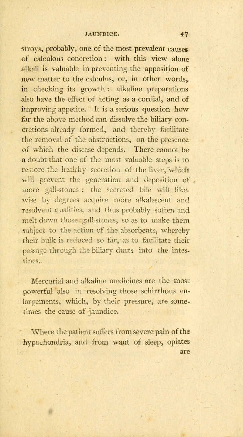 Stroys, probably, one of the most prevalent causes of calculous concretion: with this view alone alkali is valuable in preventing the apposition of new matter to the calculus, or, in other words, in checking its growth : alkaline preparations also have the effect of acting as a cordial, and of improving appetite. It is a serious question how far the above method can dissolve the biliary con- cretions already formed, and thereby facilitate the removal of the obstructions, on the presence of which the disease depends. There cannot be a doubt that one of the most valuable steps is to restore the healthy secretion of the liver, which will prevent the generation and deposition of more gall-stones : the secreted bile will like- wise by degrees acquire more alkalescent and resolvent qualities, and thus probably soften and melt down those gall-stones, so as to make tnem subject to the action of the absorbents, whereby their bulk is reduced so far, as to facilitate their passage through the biliary ducts into ihe intes- tines. Mercurial and alkaline medicines are the most powerful also in resolving those schirrhous en- largements, which, by their pressure, are some- times the cause of jaundice. Where the patient suffers from severe pain of the hypochondria, and from want of sleep, opiates are