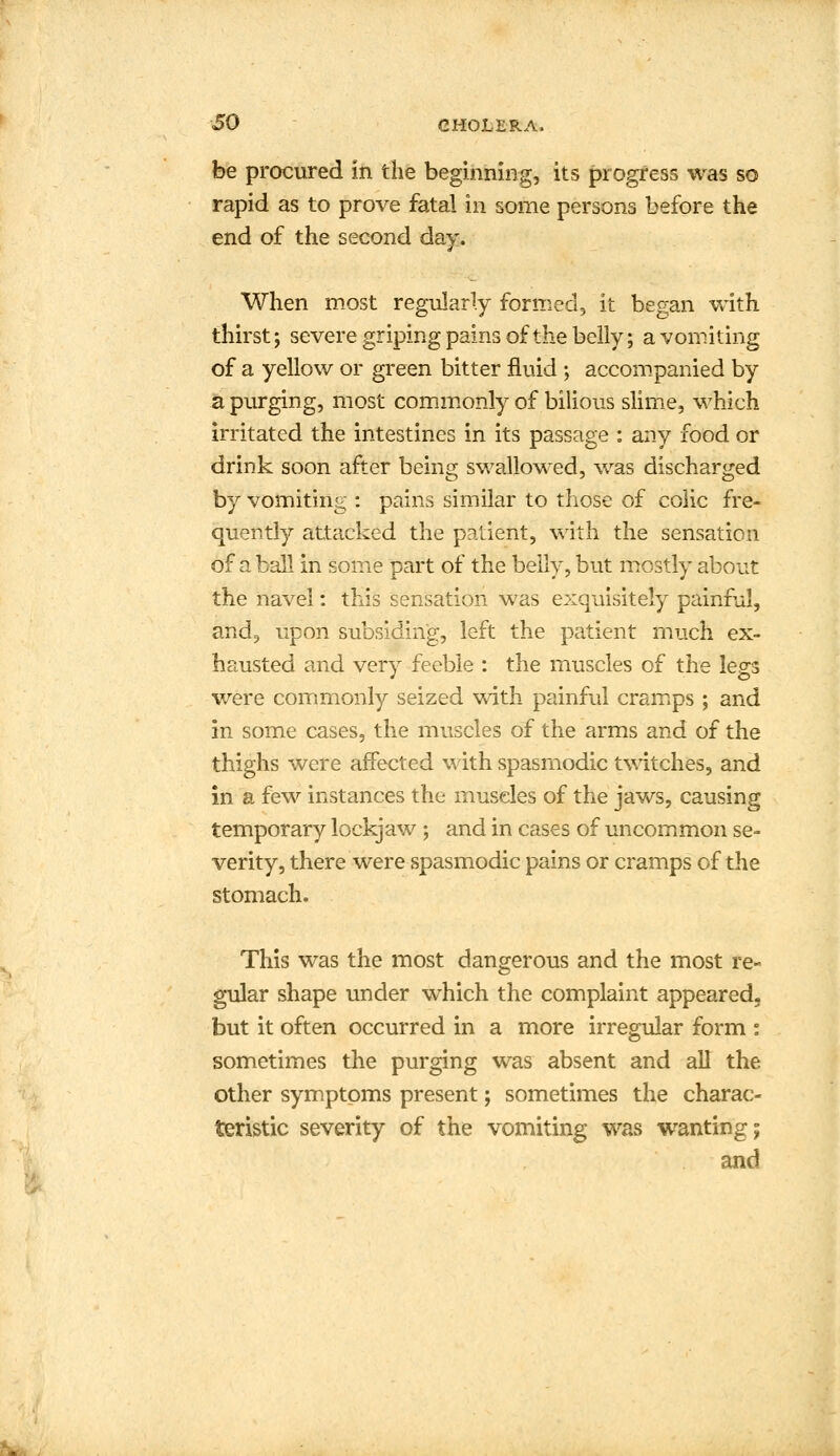 be procured in the beginning, its progress was so rapid as to prove fata! in some persons before the end of the second day. When most regularly formed, it began with thirst; severe griping pains of the belly; a vomiting of a yellow or green bitter fluid ; accompanied by a purging, most commonly of bilious slime, which irritated the intestines in its passage : any food or drink soon after being swallowed, was discharged by vomiting : pains similar to those of colic fre- quently attacked the patient, with the sensation of a ball in some part of the belly, but mostly about the navel: this sensation was exquisitely painful, and, upon subsiding, left the patient much ex- hausted and very feeble : the muscles of the legs were commonly seized with painful cramps ; and in some cases, the muscles of the arms and of the thighs were affected with spasmodic twitches, and in a few instances the muscles of the jaws, causing temporary lockjaw ; and in cases of uncommon se- verity, there were spasmodic pains or cramps of the stomach. This was the most dangerous and the most re- gular shape under which the complaint appeared, but it often occurred in a more irregular form : sometimes the purging was absent and all the other symptoms present; sometimes the charac- teristic severity of the vomiting was wanting; and