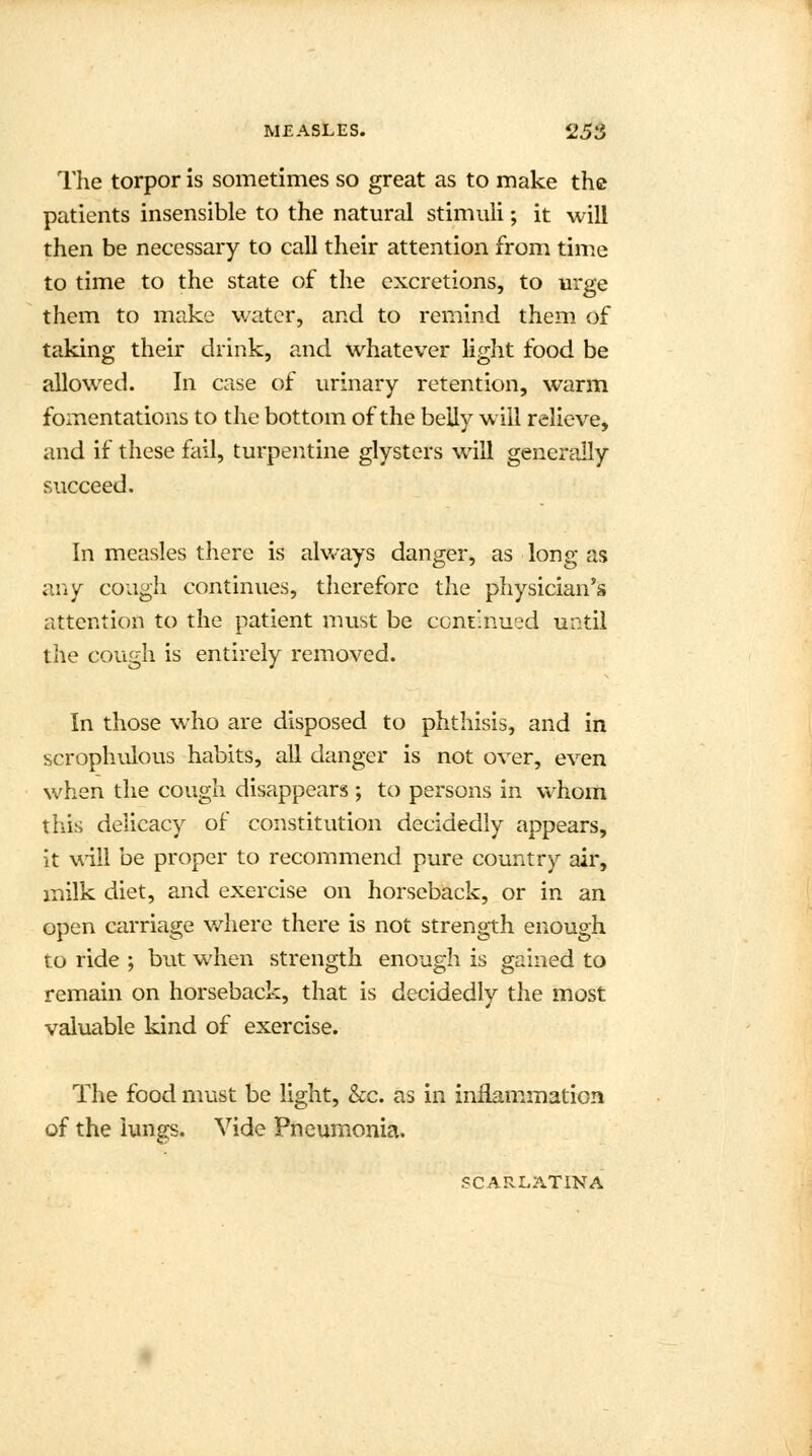 The torpor is sometimes so great as to make the patients insensible to the natural stimuli; it will then be necessary to call their attention from time to time to the state of the excretions, to urge them to make water, and to remind them of taking their drink, and whatever light food be allowed. In case of urinary retention, warm fomentations to the bottom of the belly will relieve, and if these fail, turpentine glysters will generally succeed. In measles there is always danger, as long as any cough continues, therefore the physician's attention to the patient must be continued until the cough is entirely removed. In those who are disposed to phthisis, and in scropliulous habits, all danger is not over, even when the cough disappears ; to persons in whom this delicacy of constitution decidedly appears, it will be proper to recommend pure country air, milk diet, and exercise on horseback, or in an open carriage where there is not strength enough to ride ; but when strength enough is gained to remain on horseback, that is decidedly the most valuable kind of exercise. The food must be light, &c. as in inflammation of the lungs. Vide Pneumonia. SCARLATINA