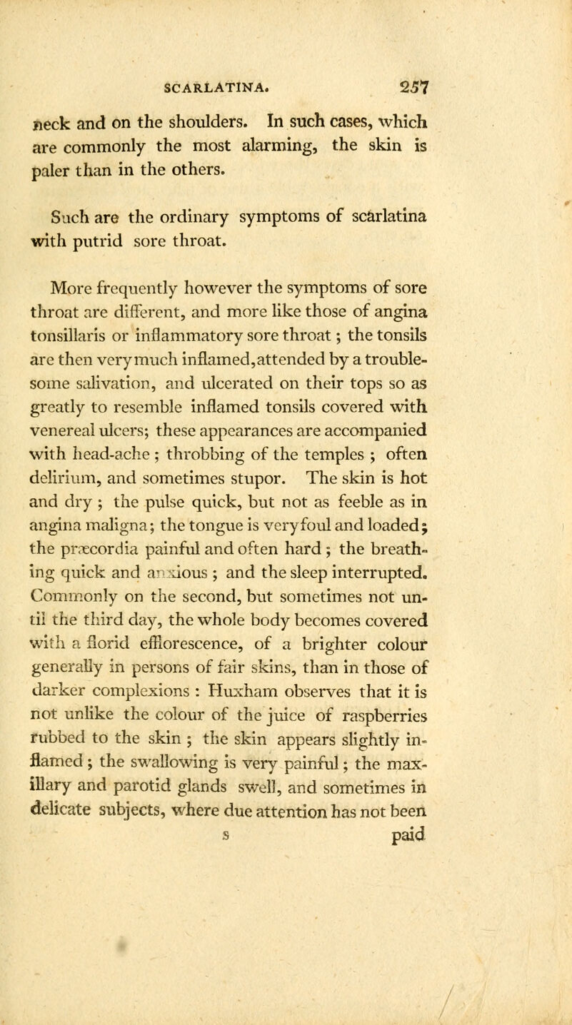 neck and on the shoulders. In such cases, which are commonly the most alarming, the skin is paler than in the others. Such are the ordinary symptoms of scarlatina with putrid sore throat. More frequently however the symptoms of sore throat are different, and more like those of angina tonsillaris or inflammatory sore throat; the tonsils are then very much inflamed, attended by a trouble- some salivation, and ulcerated on their tops so as greatly to resemble inflamed tonsils covered with venereal ulcers; these appearances are accompanied with head-ache ; throbbing of the temples ; often delirium, and sometimes stupor. The skin is hot and dry ; the pulse quick, but not as feeble as in angina maligna; the tongue is very foul and loaded ; the pmecordia painful and often hard ; the breath- ing quick and anxious ; and the sleep interrupted. Commonly on the second, but sometimes not un- til the third day, the whole body becomes covered with a florid efflorescence, of a brighter colour generally in persons of fair skins, than in those of darker complexions : Huxham observes that it is not unlike the colour of the juice of raspberries rubbed to the skin ; the skin appears slightly in- flamed ; the swallowing is very painful; the max- illary and parotid glands swell, and sometimes in delicate subjects, where due attention has not been s paid