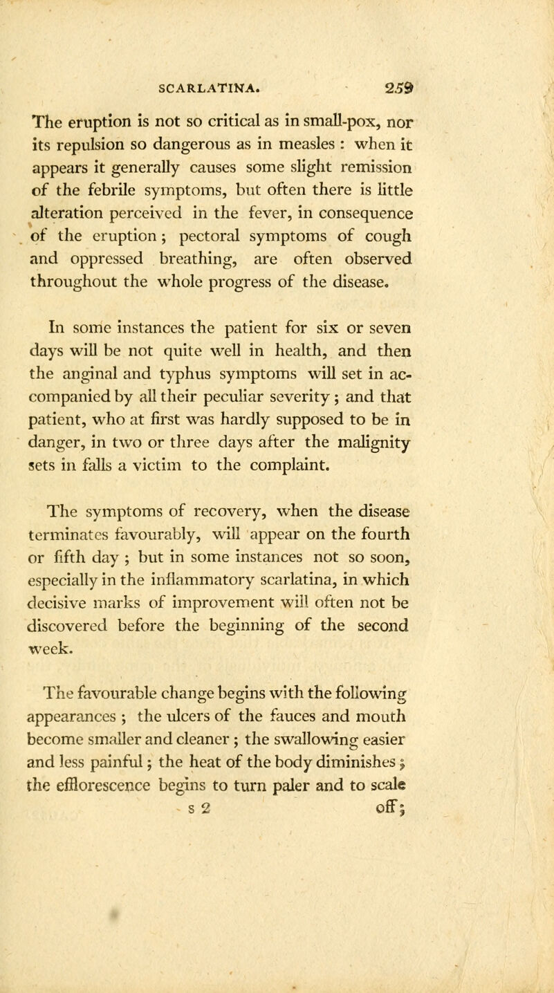 The eruption is not so critical as in small-pox, nor its repulsion so dangerous as in measles : when it appears it generally causes some slight remission of the febrile symptoms, but often there is little alteration perceived in the fever, in consequence of the eruption; pectoral symptoms of cough and oppressed breathing, are often observed throughout the whole progress of the disease. In some instances the patient for six or seven days will be not quite well in health, and then the anginal and typhus symptoms will set in ac- companied by all their peculiar severity ; and that patient, who at first was hardly supposed to be in danger, in two or three days after the malignity sets in falls a victim to the complaint. The symptoms of recovery, when the disease terminates favourably, will appear on the fourth or fifth day ; but in some instances not so soon, especially in the inflammatory scarlatina, in which decisive marks of improvement will often not be discovered before the beginning of the second week. The favourable change begins with the following appearances ; the ulcers of the fauces and mouth become smaller and cleaner ; the swallowing easier and less painful; the heat of the body diminishes j the efflorescence begins to turn paler and to scale s 2 off;