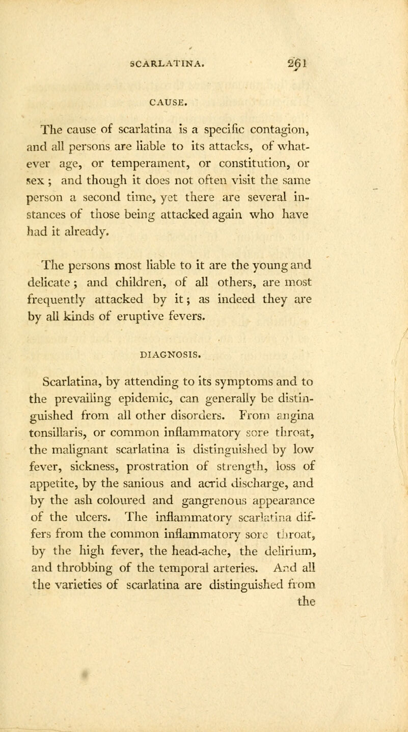 CAUSE. The cause of scarlatina is a specific contagion, and all persons are liable to its attacks, of what- ever age, or temperament, or constitution, or sex ; and though it does not often visit the same person a second time, yet there are several in- stances of those being attacked again who have hud it already. The persons most liable to it are the young and delicate ; and children, of all others, are most frequently attacked by it; as indeed they are by all kinds of eruptive fevers. DIAGNOSIS. Scarlatina, by attending to its symptoms and to the prevailing epidemic, can generally be distin- guished from all other disorders. From sngina tonsillaris, or common inflammatory sore throat, the malignant scarlatina is distinguished by low fever, sickness, prostration of strength, loss of appetite, by the sanious and acrid discharge, and by the ash coloured and gangrenous appearance of the ulcers. The inflammatory scarlatina dif- fers from the common inflammatory sore tliroat, by the high fever, the head-ache, the delirium, and throbbing of the temporal arteries. And all the varieties of scarlatina are distinguished from the