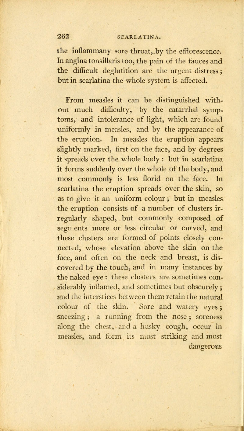 the inflammany sore throat,.by the efflorescence. In angina tonsillaris too, the pain of the fauces and the difficult deglutition are the urgent distress; but in scarlatina the whole system is affected. From measles it can be distinguished with- out much difficulty, by the catarrhal symp- toms, and intolerance of light, which are found uniformly in measles, and by the appearance of the eruption. In measles the eruption appears slightly marked, first on the face, and by degrees it spreads over the whole body : but in scarlatina it forms suddenly over the whole of the body, and most commonly is less florid on the face. In scarlatina the eruption spreads over the skin, so as to give it an uniform colour ; but in measles the eruption consists of a number of clusters ir- regularly shaped, but commonly composed of segn ents more or less circular or curved, and these clusters are formed of points closely con- nected, whose elevation above the skin on the face, and often on the neck and breast, is dis- covered by the touch, and in many Instances by the naked eye : these clusters are sometimes con- siderably inflamed, and sometimes but obscurely j and the interstices between them retain the natural colour of the skin. Sore and watery eyes; sneezing; a running from the nose ; soreness along the chest, and a husky cough, occur in measles, and form its most striking and most dangerous