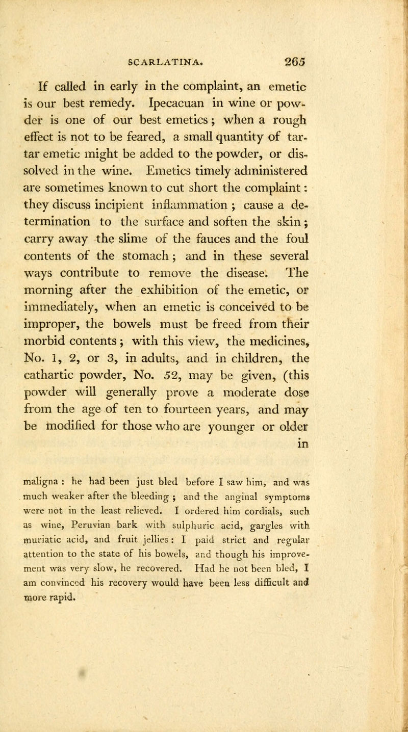 If called in early in the complaint, an emetic is our best remedy. Ipecacuan in wine or pow- der is one of our best emetics; when a rough effect is not to be feared, a small quantity of tar- tar emetic might be added to the powder, or dis- solved in the wine. Emetics timely administered are sometimes known to cut short the complaint: they discuss incipient inflammation ; cause a de- termination to the surface and soften the skin ; carry away the slime of the fauces and the foul contents of the stomach; and in these several ways contribute to remove the disease. The morning after the exhibition of the emetic, or immediately, when an emetic is conceived to be improper, the bowels must be freed from their morbid contents ; with this view, the medicines, No. 1, 2, or 3, in adults, and in children, the cathartic powder, No. 52, may be given, (this powder will generally prove a moderate dose from the age of ten to fourteen years, and may be modified for those who are younger or older in maligna : he had been just bled before I saw him, and was much weaker after the bleeding j and the anginal symptoms were not in the least relieved. I ordered him cordials, such as wine, Peruvian bark with sulphuric acid, gargles with muriatic acid, and fruit jellies: I paid strict and regular attention to the state of his bowels, and though his improve- ment was very slow, he recovered. Had he not been bled, I am convinced his recovery would have been less difficult and more rapid.