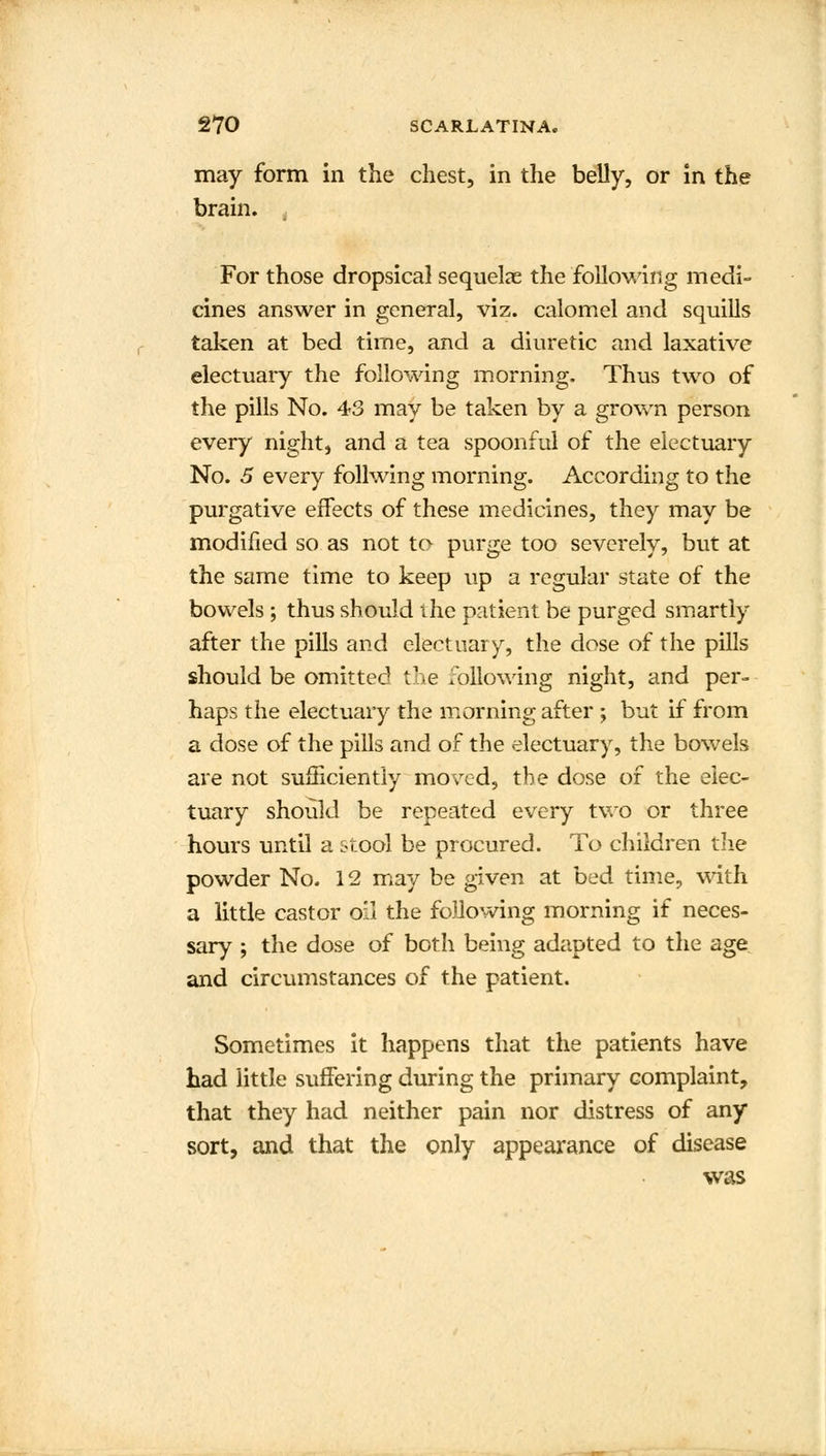 may form in the chest, in the belly, or in the brain. For those dropsical sequelae the following medi- cines answer in general, viz. calomel and squills taken at bed time, and a diuretic and laxative electuary the following morning. Thus two of the pills No. 43 may be taken by a grown person every night, and a tea spoonful of the electuary No. 5 every follwing morning. According to the purgative effects of these medicines, they may be modified so as not to purge too severely, but at the same time to keep up a regular state of the bowels ; thus should the patient be purged smartly after the pills and electuary, the dose of the pills should be omitted the following night, and per- haps the electuary the morning after ; but if from a dose of the pills and of the electuary, the bowels are not sufficiently moved, the dose of the elec- tuary should be repeated every two or three hours until a stool be procured. To children the powder No. 12 may be given at bed time, with a little castor oil the following morning if neces- sary ; the dose of both being adapted to the age and circumstances of the patient. Sometimes it happens that the patients have had little suffering during the primary complaint, that they had neither pain nor distress of any sort, and that the only appearance of disease was