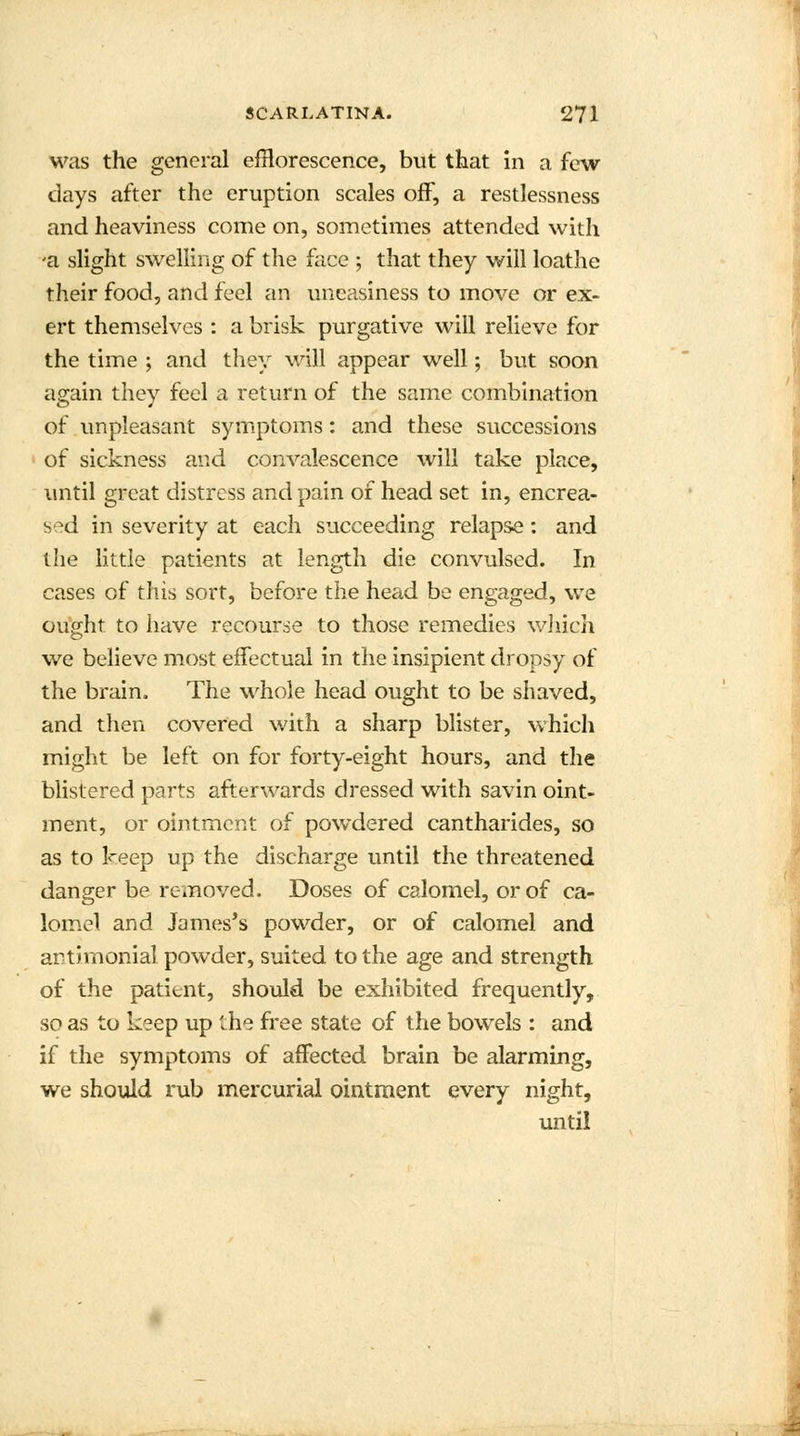 was the general efflorescence, but that in a few days after the eruption scales off, a restlessness and heaviness come on, sometimes attended with -a slight swelling of the face ; that they will loathe their food, and feci an uneasiness to move or ex- ert themselves : a brisk purgative will relieve for the time ; and they will appear well; but soon again they feel a return of the same combination of unpleasant symptoms: and these successions of sickness and convalescence will take place, until great distress and pain of head set in, encrea- sed in severity at each succeeding relapse: and the little patients at length die convulsed. In cases of this sort, before the head be engaged, we ought to have recourse to those remedies which we believe most effectual in the insipient dropsy of the brain. The whole head ought to be shaved, and then covered with a sharp blister, which might be left on for forty-eight hours, and the blistered parts afterwards dressed with savin oint- ment, or ointment of powdered cantharides, so as to keep up the discharge until the threatened danger be removed. Doses of calomel, or of ca- lomel and James's powder, or of calomel and artJrnonial powder, suited to the age and strength of the patient, should be exhibited frequently, so as to keep up the free state of the bowels : and if the symptoms of affected brain be alarming, we should rub mercurial ointment every night, until