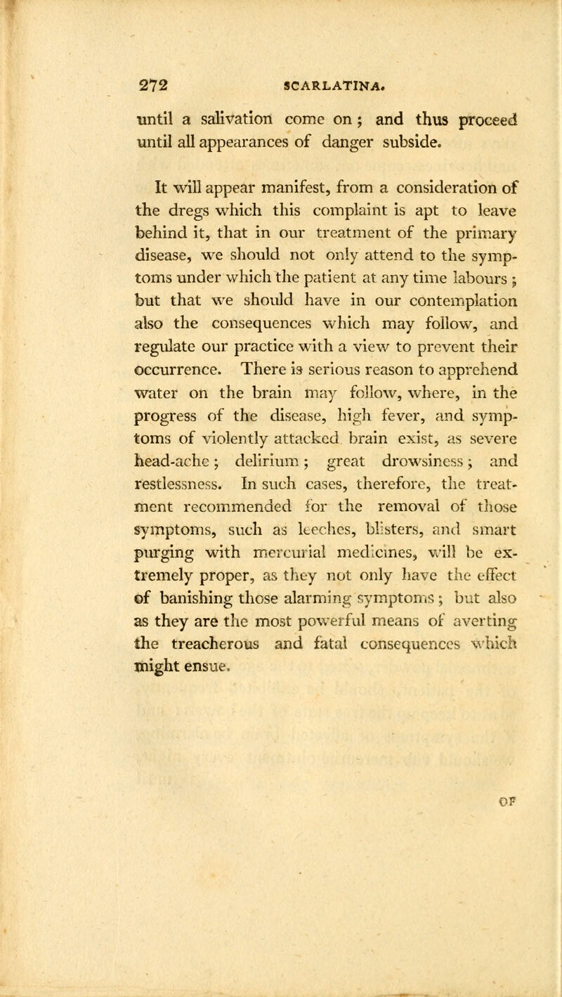 until a salivation come on; and thus proceed until all appearances of danger subside. It will appear manifest, from a consideration of the dregs which this complaint is apt to leave behind it, that in our treatment of the primary disease, we should not only attend to the symp- toms under which the patient at any time labours j but that we should have in our contemplation also the consequences which may follow, and regulate our practice with a view to prevent their occurrence. There is- serious reason to apprehend water on the brain may follow, where, in the progress of the disease, high fever, and symp- toms of violently attacked brain exist, as severe head-ache; delirium; great drowsiness; and restlessness. In such cases, therefore, the treat- ment recommended for the removal of those symptoms, such as leeches, blisters, and smart purging with mercurial medicines, will be ex- tremely proper, as they not only have the effect of banishing those alarming symptoms ; but also as they are the most powerful means of averting the treacherous and fatal consequences which might ensue. of