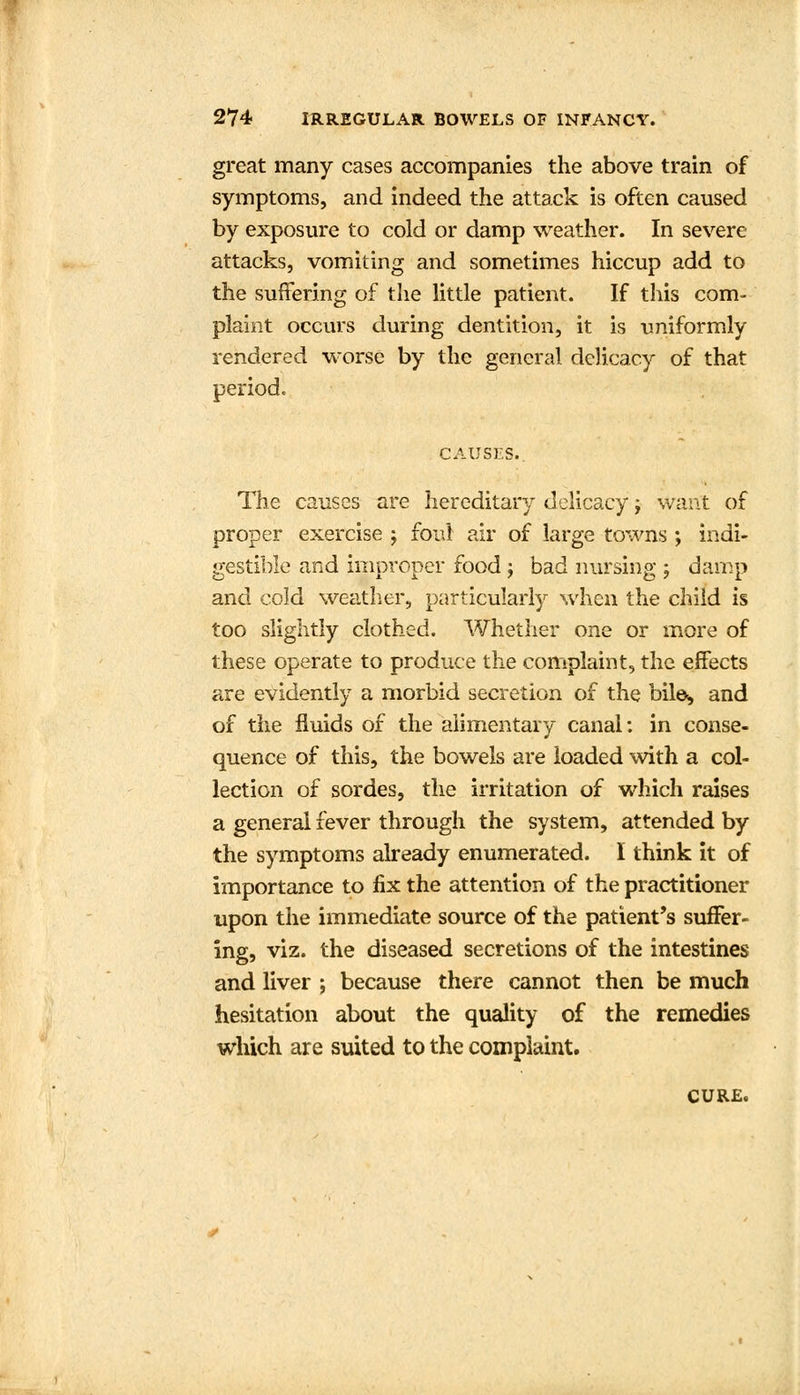 great many cases accompanies the above train of symptoms, and indeed the attack is often caused by exposure to cold or damp weather. In severe attacks, vomiting and sometimes hiccup add to the suffering of the little patient. If this com- plaint occurs during dentition, it is uniformly rendered worse by the general delicacy of that period. CAUSES. The causes are hereditary delicacy; want of proper exercise ; foul air of large towns ; indi- gestible and improper food \ bad nursing ; damp and cold weather, particularly when the child is too slightly clothed. Whether one or more of these operate to produce the complaint, the effects are evidently a morbid secretion of the biles and of the fluids of the alimentary canal: in conse- quence of this, the bowels are loaded with a col- lection of sordes, the irritation of which raises a general fever through the system, attended by the symptoms already enumerated. I think it of importance to fix the attention of the practitioner upon the immediate source of the patient's suffer- ing, viz. the diseased secretions of the intestines and liver ; because there cannot then be much hesitation about the quality of the remedies which are suited to the complaint. CURE.