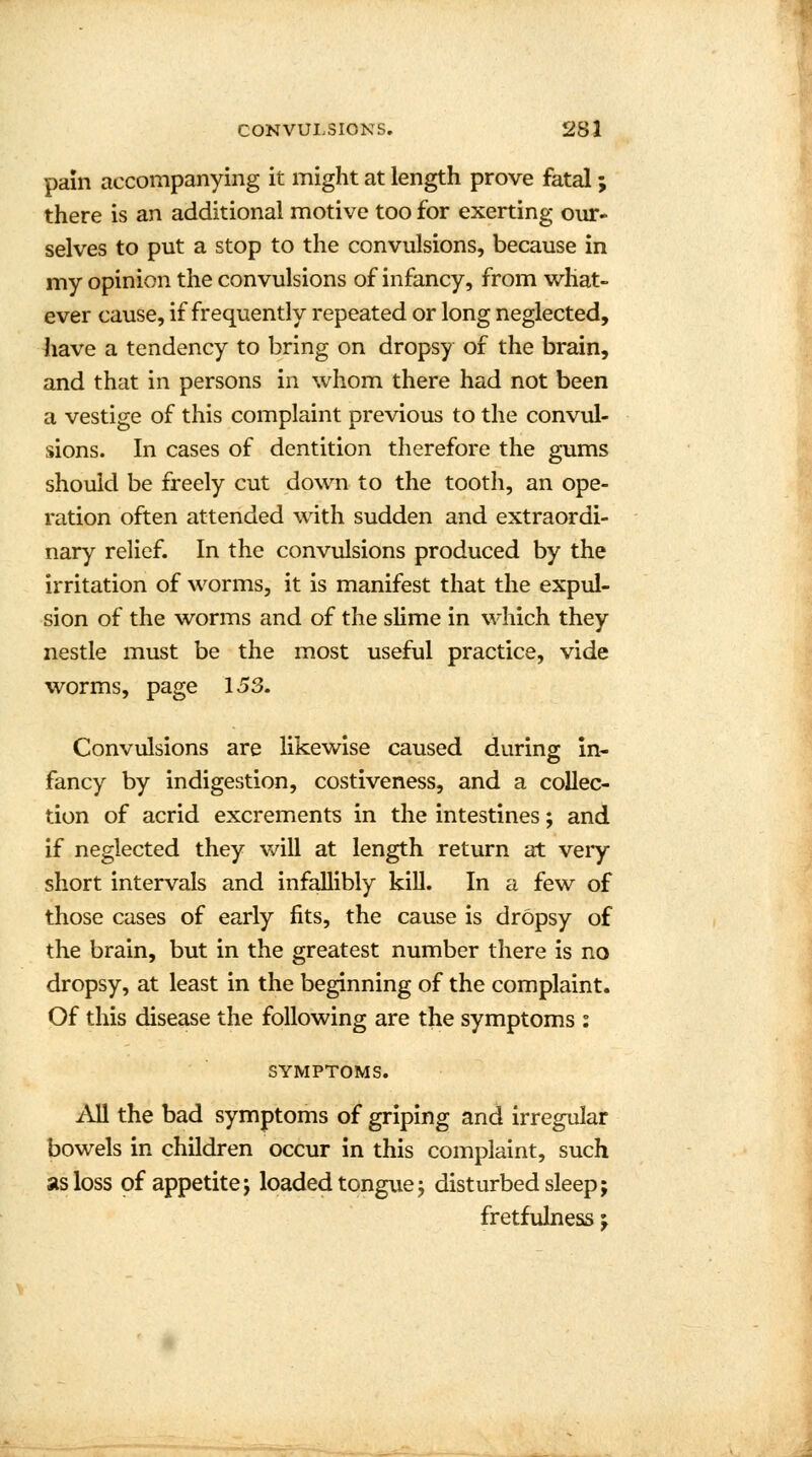 pain accompanying it might at length prove fatal; there is an additional motive too for exerting our- selves to put a stop to the convulsions, because in my opinion the convulsions of infancy, from what- ever cause, if frequently repeated or long neglected, have a tendency to bring on dropsy of the brain, and that in persons in whom there had not been a vestige of this complaint previous to the convul- sions. In cases of dentition therefore the gums should be freely cut down to the tooth, an ope- ration often attended with sudden and extraordi- nary relief. In the convulsions produced by the irritation of worms, it is manifest that the expul- sion of the worms and of the slime in which they nestle must be the most useful practice, vide worms, page 153. Convulsions are likewise caused during: in- fancy by indigestion, costiveness, and a collec- tion of acrid excrements in the intestines; and if neglected they will at length return at very short intervals and infallibly kill. In a few of those cases of early fits, the cause is dropsy of the brain, but in the greatest number there is no dropsy, at least in the beginning of the complaint. Of this disease the following are the symptoms : SYMPTOMS. All the bad symptoms of griping and irregular bowels in children occur in this complaint, such as loss of appetite j loaded tongue; disturbed sleep; fretfulness;