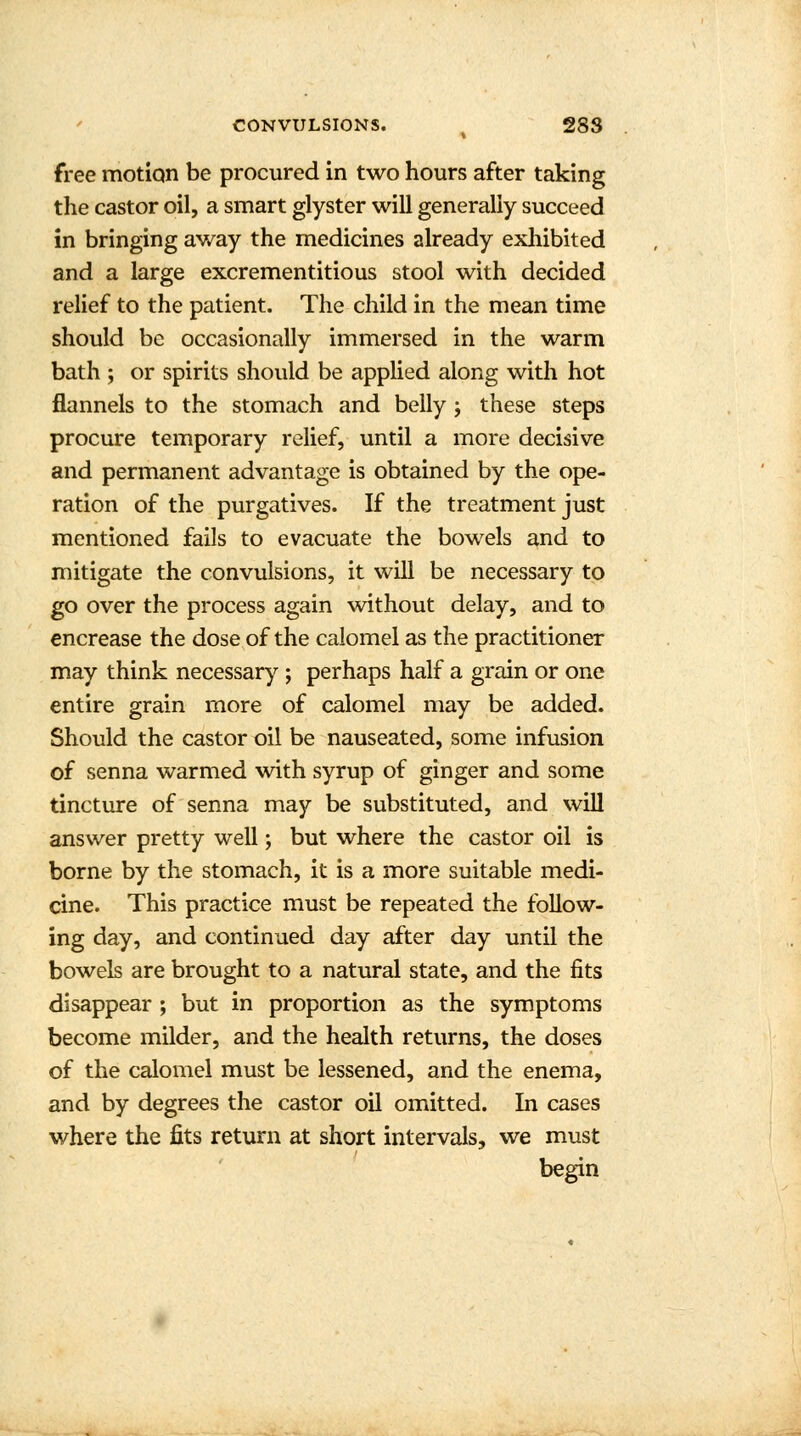 free motion be procured in two hours after taking the castor oil, a smart glyster will generally succeed in bringing away the medicines already exhibited and a large excrementitious stool with decided relief to the patient. The child in the mean time should be occasionally immersed in the warm bath ; or spirits should be applied along with hot flannels to the stomach and belly ; these steps procure temporary relief, until a more decisive and permanent advantage is obtained by the ope- ration of the purgatives. If the treatment just mentioned fails to evacuate the bowels and to mitigate the convulsions, it will be necessary to go over the process again without delay, and to encrease the dose of the calomel as the practitioner may think necessary ; perhaps half a grain or one entire grain more of calomel may be added. Should the castor oil be nauseated, some infusion of senna warmed with syrup of ginger and some tincture of senna may be substituted, and will answer pretty well; but where the castor oil is borne by the stomach, it is a more suitable medi- cine. This practice must be repeated the follow- ing day, and continued day after day until the bowels are brought to a natural state, and the fits disappear ; but in proportion as the symptoms become milder, and the health returns, the doses of the calomel must be lessened, and the enema, and by degrees the castor oil omitted. In cases where the fits return at short intervals, we must begin