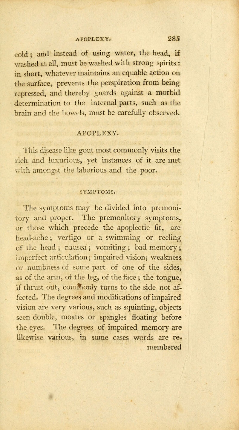 cold ; and instead of using water, the head, if washed at all, must be washed with strong spirits : in short, whatever maintains an equable action on the surface, prevents the perspiration from being repressed, and thereby guards against a morbid determination to the internal parts, such as the brain and the bowels, must be carefully observed. APOPLEXY. This disease like gout most commonly visits the rich and luxurious, yet instances of it are met with amongst the laborious and the poor. SYMPTOMS. The symptoms may be divided into premoni- tory and proper. The premonitory symptoms, or those which precede the apoplectic fit, are head-ache; vertigo or a swimming or reeling of the head ; nausea ; vomiting ; bad memory ; imperfect articulation; impaired vision; weakness or numbness of some part of one of the sides, as of the arm, of the leg, of the face ; the tongue, if thrust out, commonly turns to the side not af- fected. The degrees and modifications of impaired vision are very various, such as squinting, objects seen double, moates or spangles floating before the eyes. The degrees of impaired memory are likewise various, in some cases words are re- membered